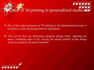 Potential of 3d printing in personalized medicine
 One of the major potentials of 3D printing in the pharmaceutical sector is
its ability to tailor the dosage forms to individuals.
 This can be done by fabricating adequate dosage forms, adjusting the
doses, combining them or by varying the release profiles of the dosage
forms according to the need of patients.
 