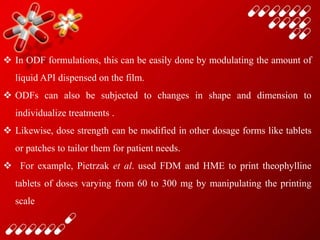  In ODF formulations, this can be easily done by modulating the amount of
liquid API dispensed on the film.
 ODFs can also be subjected to changes in shape and dimension to
individualize treatments .
 Likewise, dose strength can be modified in other dosage forms like tablets
or patches to tailor them for patient needs.
 For example, Pietrzak et al. used FDM and HME to print theophylline
tablets of doses varying from 60 to 300 mg by manipulating the printing
scale
 