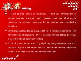 • Inkjet Printing
 Inkjet printing known as ‘mask-less’ or ‘tool-less’ approach for its
desired structure formation mainly depends upon the inkjet nozzle
movement or substrate movement for an accurate and reproducible
formation.
 In this methodology, the Ink is deposited onto a substrate either in the form
of Continuous Inkjet printing / Drop on demand printing. Hence it provides
a capability of high-resolution printing.
 It has a low cost, rate of processing in printing and generation of low level
of wastes. It gives CAD information in a ‘direct write’ manner and process
material over large areas with minimal contamination.
 
