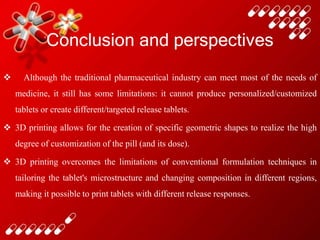 Conclusion and perspectives
 Although the traditional pharmaceutical industry can meet most of the needs of
medicine, it still has some limitations: it cannot produce personalized/customized
tablets or create different/targeted release tablets.
 3D printing allows for the creation of specific geometric shapes to realize the high
degree of customization of the pill (and its dose).
 3D printing overcomes the limitations of conventional formulation techniques in
tailoring the tablet's microstructure and changing composition in different regions,
making it possible to print tablets with different release responses.
 