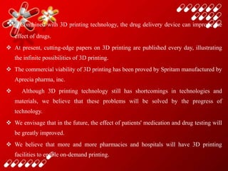  Combined with 3D printing technology, the drug delivery device can improve the
effect of drugs.
 At present, cutting-edge papers on 3D printing are published every day, illustrating
the infinite possibilities of 3D printing.
 The commercial viability of 3D printing has been proved by Spritam manufactured by
Aprecia pharma, inc.
 Although 3D printing technology still has shortcomings in technologies and
materials, we believe that these problems will be solved by the progress of
technology.
 We envisage that in the future, the effect of patients' medication and drug testing will
be greatly improved.
 We believe that more and more pharmacies and hospitals will have 3D printing
facilities to enable on-demand printing.
 
