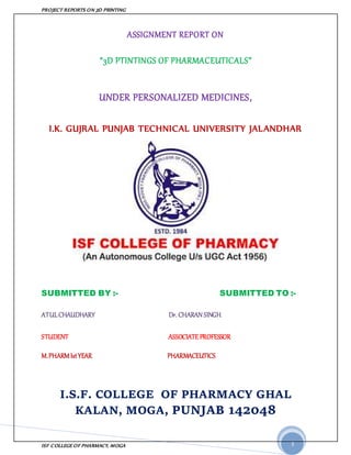 PROJECT REPORTS ON 3D PRINTING
ISF COLLEGE OF PHARMACY, MOGA 1
ASSIGNMENT REPORT ON
“3D PTINTINGS OF PHARMACEUTICALS”
UNDER PERSONALIZED MEDICINES,
I.K. GUJRAL PUNJAB TECHNICAL UNIVERSITY JALANDHAR
SUBMITTED BY :- SUBMITTED TO :-
ATULCHAUDHARY Dr. CHARAN SINGH
STUDENT ASSOCIATE PROFESSOR
M.PHARMIstYEAR PHARMACEUTICS
I.S.F. COLLEGE OF PHARMACY GHAL
KALAN, MOGA, PUNJAB 142048
 