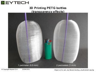 © Copyright Keytech S.r.l. 23/04/2014 Object not for sell, only filament testing, unauthorized copying
3D Printing PETG bottles
(transparency effects)
1 perimeter (0,5 mm) 2 perimeters (1 mm)
 