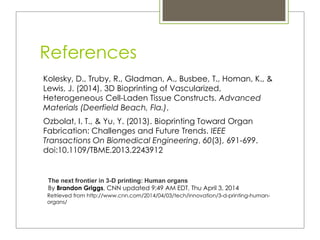 References
Kolesky, D., Truby, R., Gladman, A., Busbee, T., Homan, K., &
Lewis, J. (2014). 3D Bioprinting of Vascularized,
Heterogeneous Cell-Laden Tissue Constructs. Advanced
Materials (Deerfield Beach, Fla.),
Ozbolat, I. T., & Yu, Y. (2013). Bioprinting Toward Organ
Fabrication: Challenges and Future Trends. IEEE
Transactions On Biomedical Engineering, 60(3), 691-699.
doi:10.1109/TBME.2013.2243912
Retrieved from http://www.cnn.com/2014/04/03/tech/innovation/3-d-printing-human-
organs/
The next frontier in 3-D printing: Human organs
By Brandon Griggs, CNN updated 9:49 AM EDT, Thu April 3, 2014
 