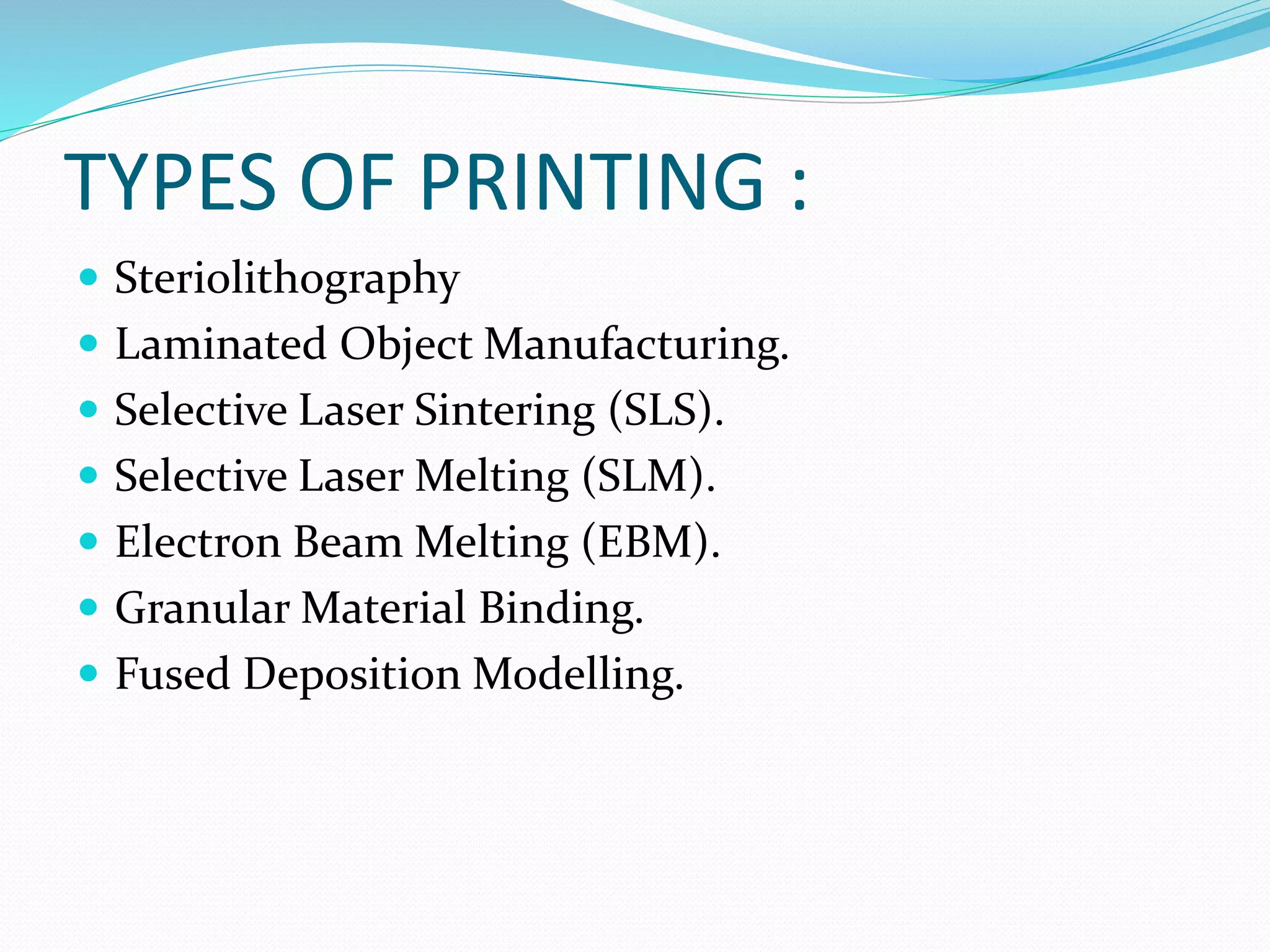 TYPES OF PRINTING : 
 Steriolithography 
 Laminated Object Manufacturing. 
 Selective Laser Sintering (SLS). 
 Selective Laser Melting (SLM). 
 Electron Beam Melting (EBM). 
 Granular Material Binding. 
 Fused Deposition Modelling. 
 