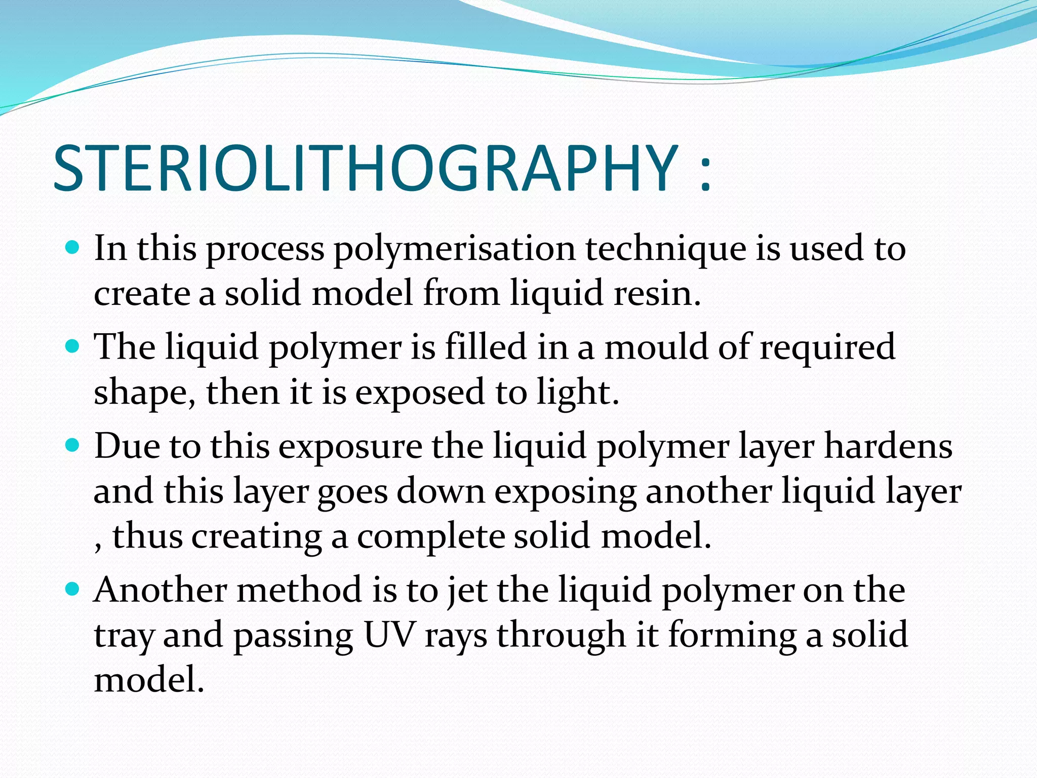 STERIOLITHOGRAPHY : 
 In this process polymerisation technique is used to 
create a solid model from liquid resin. 
 The liquid polymer is filled in a mould of required 
shape, then it is exposed to light. 
 Due to this exposure the liquid polymer layer hardens 
and this layer goes down exposing another liquid layer 
, thus creating a complete solid model. 
 Another method is to jet the liquid polymer on the 
tray and passing UV rays through it forming a solid 
model. 
 
