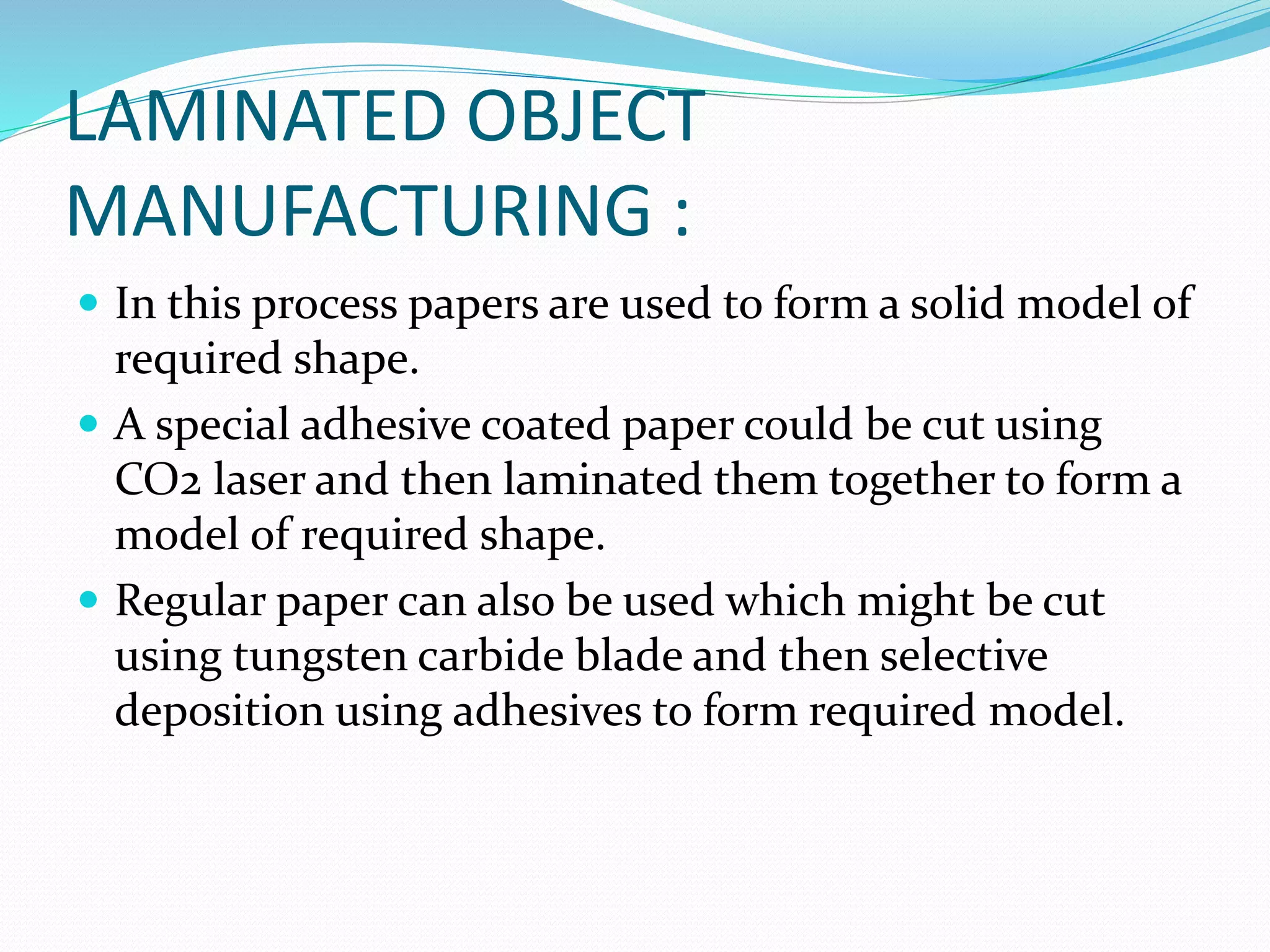 LAMINATED OBJECT 
MANUFACTURING : 
 In this process papers are used to form a solid model of 
required shape. 
 A special adhesive coated paper could be cut using 
CO2 laser and then laminated them together to form a 
model of required shape. 
 Regular paper can also be used which might be cut 
using tungsten carbide blade and then selective 
deposition using adhesives to form required model. 
 