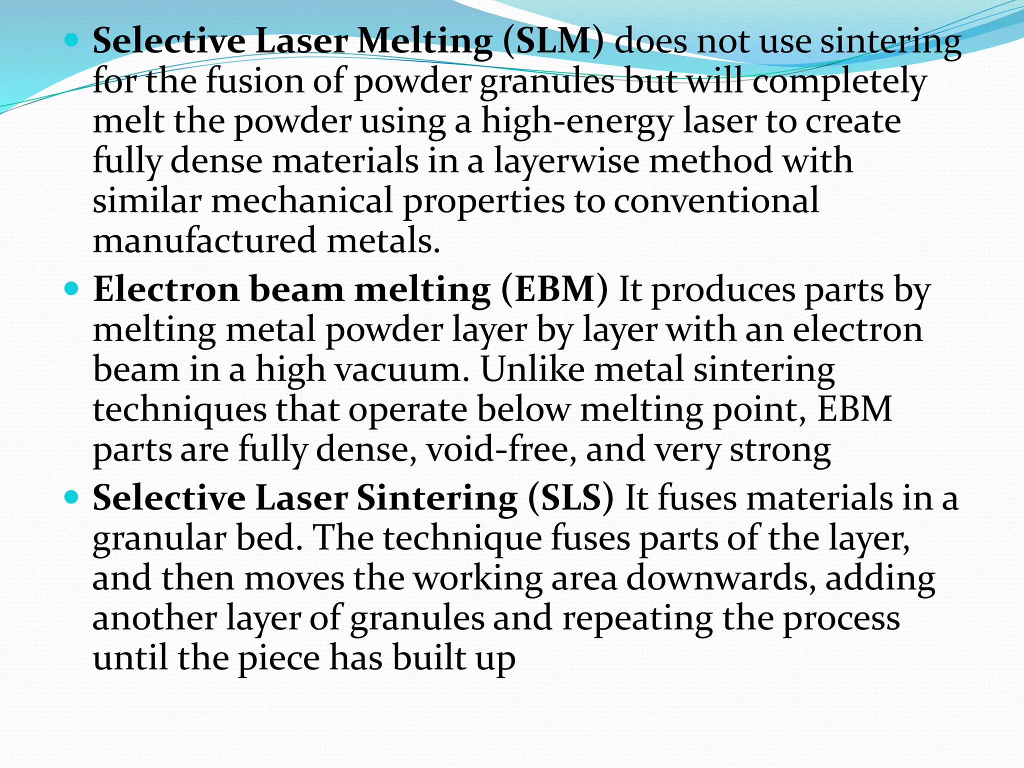  Selective Laser Melting (SLM) does not use sintering 
for the fusion of powder granules but will completely 
melt the powder using a high-energy laser to create 
fully dense materials in a layerwise method with 
similar mechanical properties to conventional 
manufactured metals. 
 Electron beam melting (EBM) It produces parts by 
melting metal powder layer by layer with an electron 
beam in a high vacuum. Unlike metal sintering 
techniques that operate below melting point, EBM 
parts are fully dense, void-free, and very strong 
 Selective Laser Sintering (SLS) It fuses materials in a 
granular bed. The technique fuses parts of the layer, 
and then moves the working area downwards, adding 
another layer of granules and repeating the process 
until the piece has built up 
 