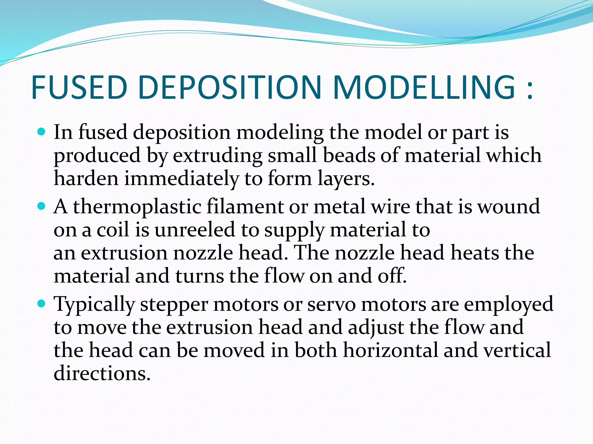 FUSED DEPOSITION MODELLING : 
 In fused deposition modeling the model or part is 
produced by extruding small beads of material which 
harden immediately to form layers. 
 A thermoplastic filament or metal wire that is wound 
on a coil is unreeled to supply material to 
an extrusion nozzle head. The nozzle head heats the 
material and turns the flow on and off. 
 Typically stepper motors or servo motors are employed 
to move the extrusion head and adjust the flow and 
the head can be moved in both horizontal and vertical 
directions. 
 