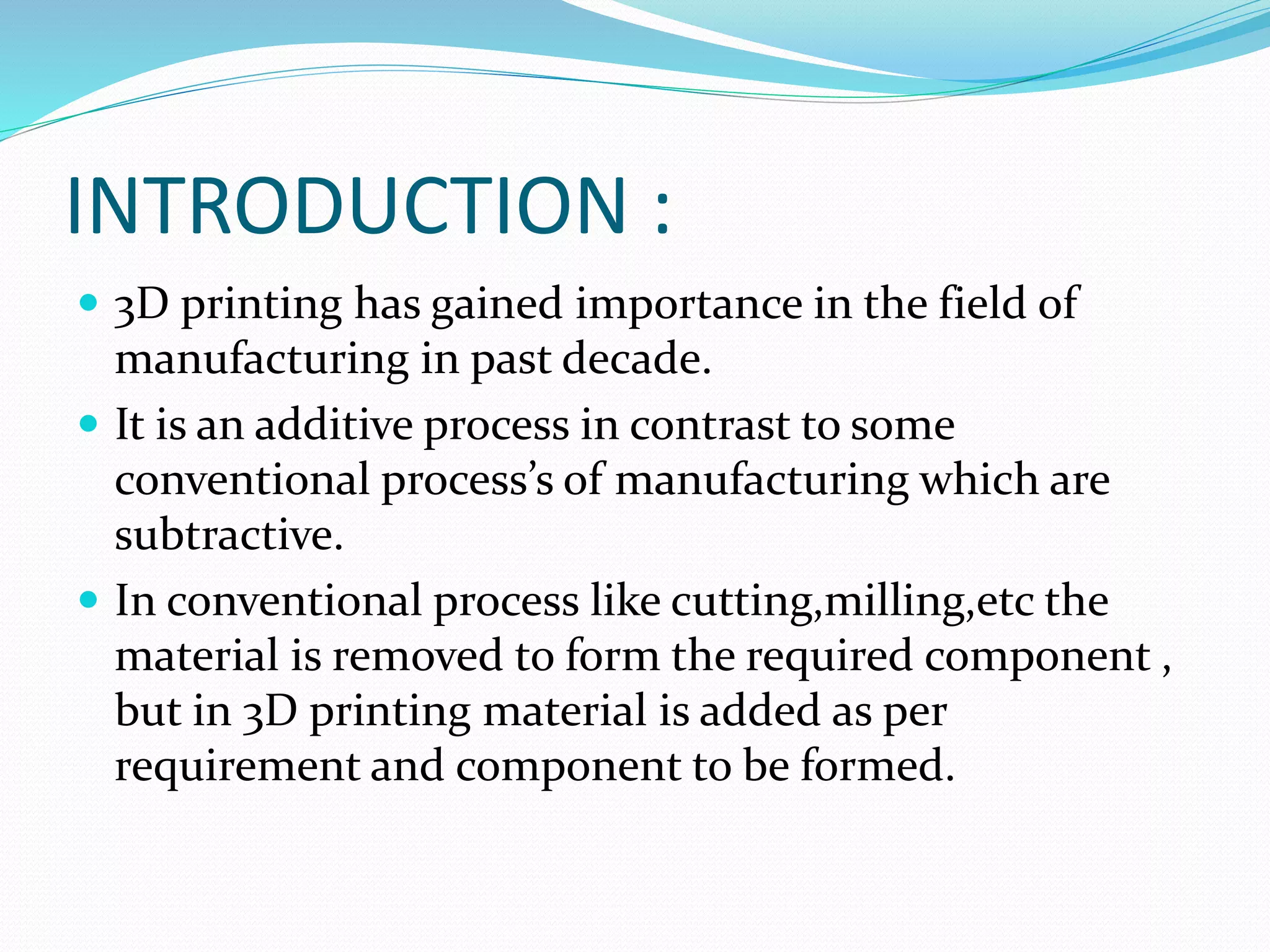 INTRODUCTION : 
 3D printing has gained importance in the field of 
manufacturing in past decade. 
 It is an additive process in contrast to some 
conventional process’s of manufacturing which are 
subtractive. 
 In conventional process like cutting,milling,etc the 
material is removed to form the required component , 
but in 3D printing material is added as per 
requirement and component to be formed. 
 