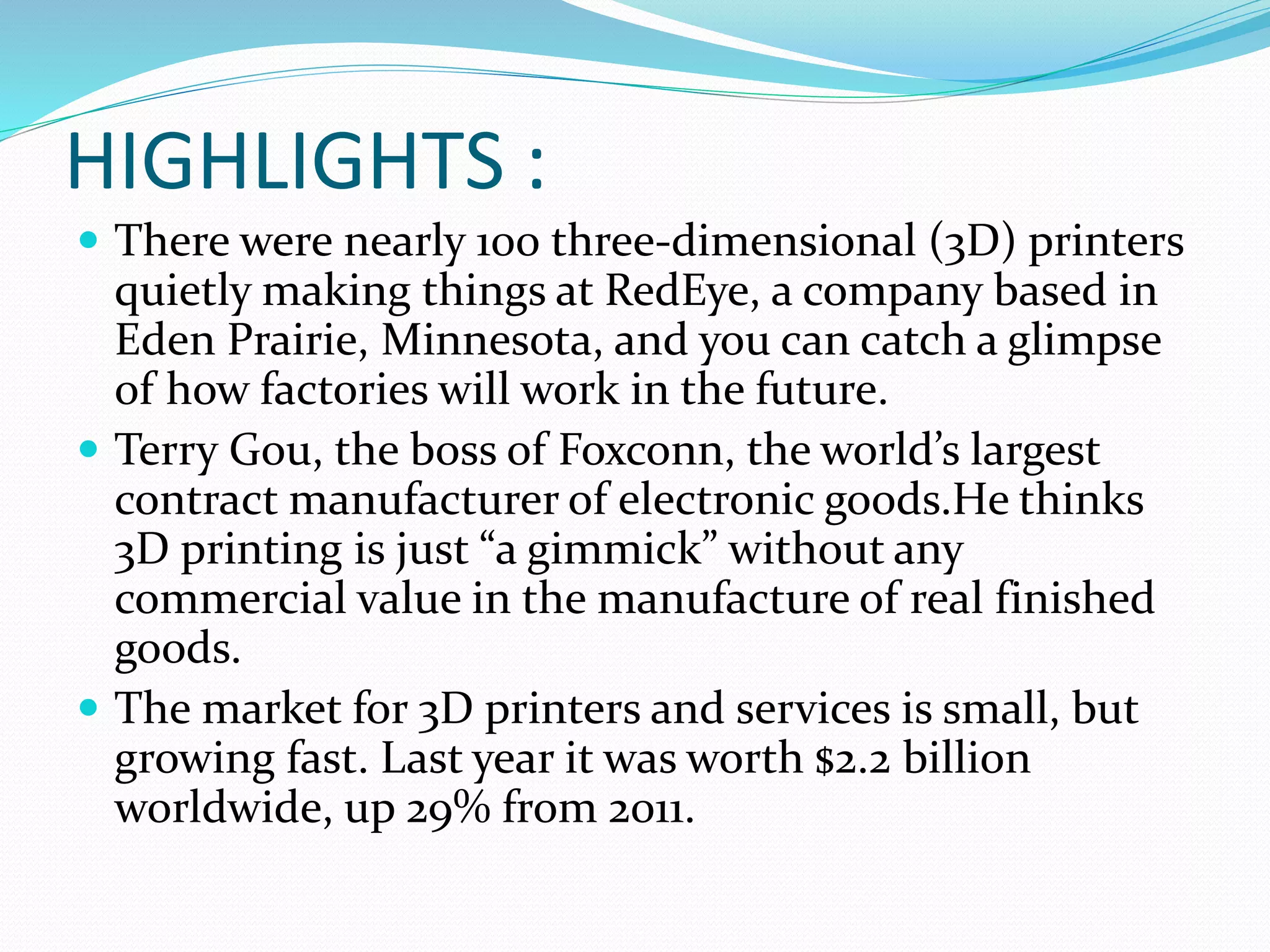 HIGHLIGHTS : 
 There were nearly 100 three-dimensional (3D) printers 
quietly making things at RedEye, a company based in 
Eden Prairie, Minnesota, and you can catch a glimpse 
of how factories will work in the future. 
 Terry Gou, the boss of Foxconn, the world’s largest 
contract manufacturer of electronic goods.He thinks 
3D printing is just “a gimmick” without any 
commercial value in the manufacture of real finished 
goods. 
 The market for 3D printers and services is small, but 
growing fast. Last year it was worth $2.2 billion 
worldwide, up 29% from 2011. 
 