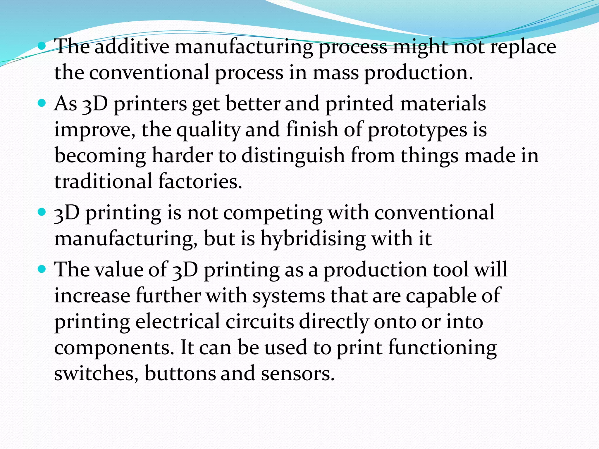  The additive manufacturing process might not replace 
the conventional process in mass production. 
 As 3D printers get better and printed materials 
improve, the quality and finish of prototypes is 
becoming harder to distinguish from things made in 
traditional factories. 
 3D printing is not competing with conventional 
manufacturing, but is hybridising with it 
 The value of 3D printing as a production tool will 
increase further with systems that are capable of 
printing electrical circuits directly onto or into 
components. It can be used to print functioning 
switches, buttons and sensors. 
 