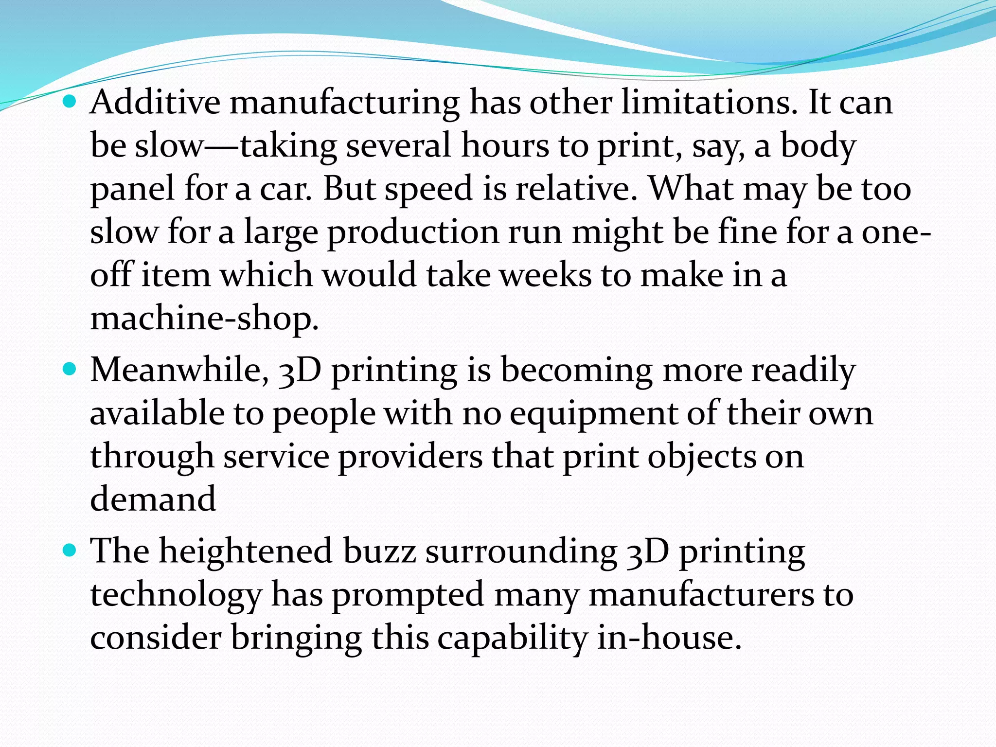  Additive manufacturing has other limitations. It can 
be slow—taking several hours to print, say, a body 
panel for a car. But speed is relative. What may be too 
slow for a large production run might be fine for a one-off 
item which would take weeks to make in a 
machine-shop. 
 Meanwhile, 3D printing is becoming more readily 
available to people with no equipment of their own 
through service providers that print objects on 
demand 
 The heightened buzz surrounding 3D printing 
technology has prompted many manufacturers to 
consider bringing this capability in-house. 
 