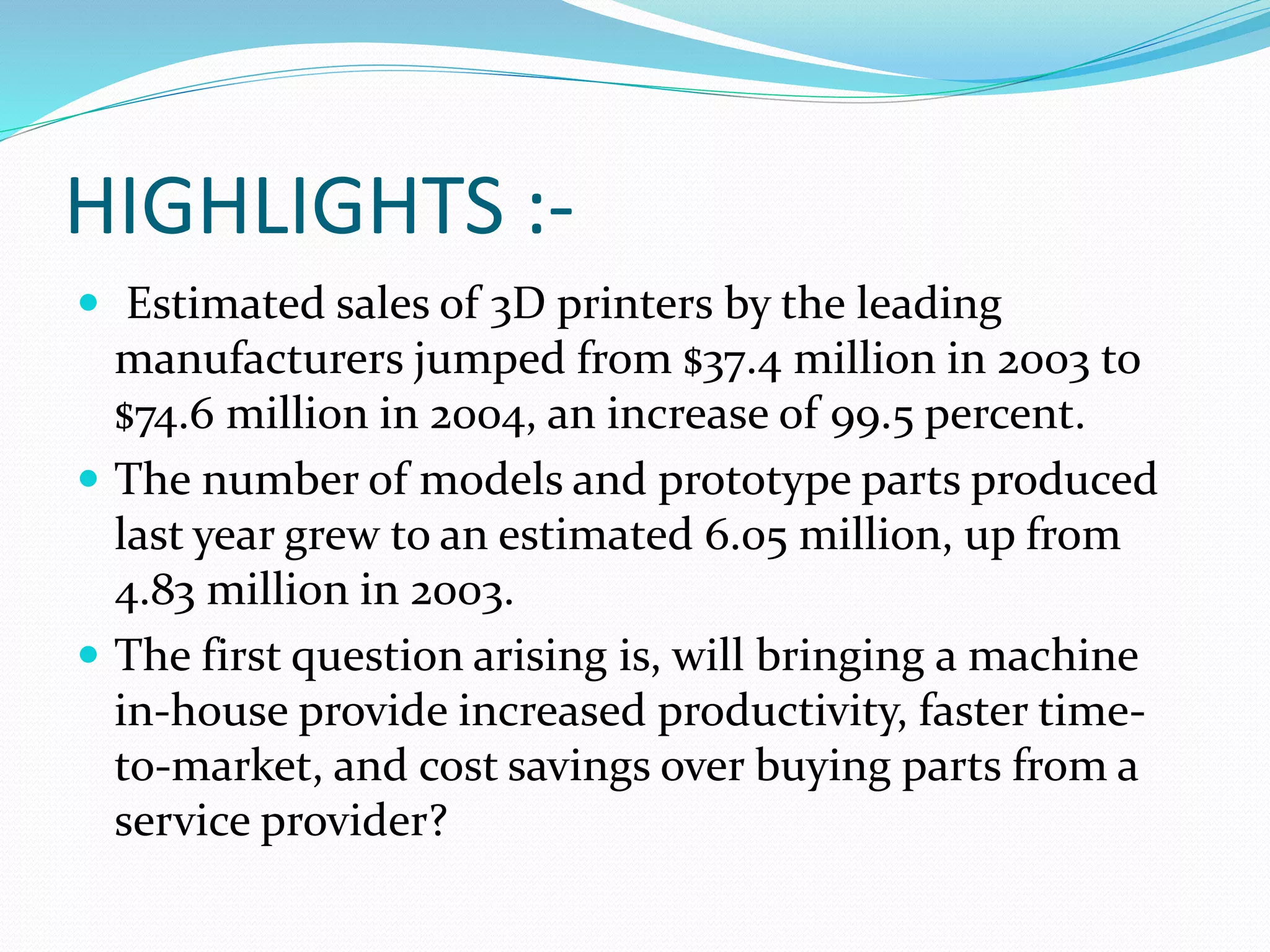 HIGHLIGHTS :- 
 Estimated sales of 3D printers by the leading 
manufacturers jumped from $37.4 million in 2003 to 
$74.6 million in 2004, an increase of 99.5 percent. 
 The number of models and prototype parts produced 
last year grew to an estimated 6.05 million, up from 
4.83 million in 2003. 
 The first question arising is, will bringing a machine 
in-house provide increased productivity, faster time-to- 
market, and cost savings over buying parts from a 
service provider? 
 