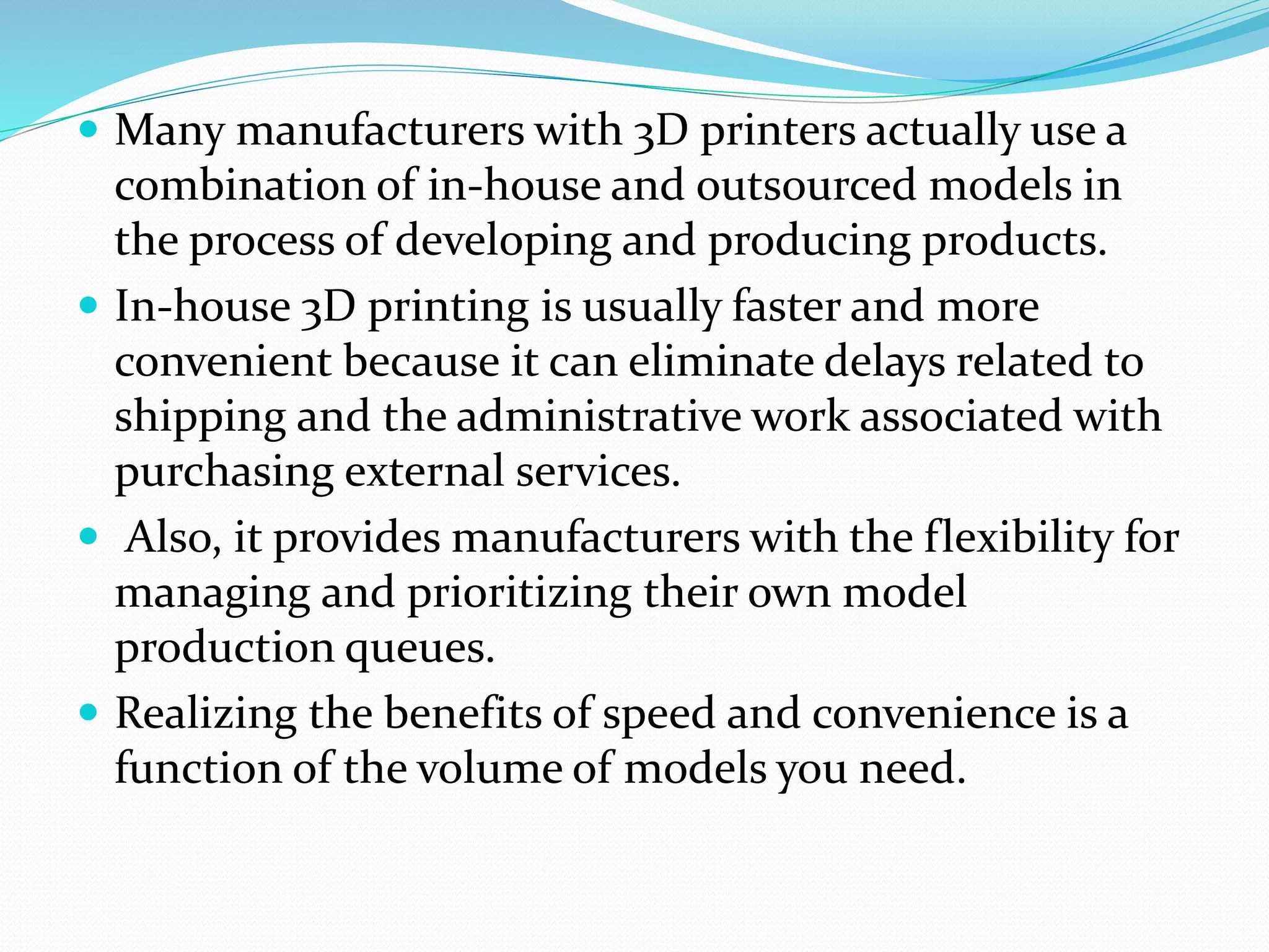  Many manufacturers with 3D printers actually use a 
combination of in-house and outsourced models in 
the process of developing and producing products. 
 In-house 3D printing is usually faster and more 
convenient because it can eliminate delays related to 
shipping and the administrative work associated with 
purchasing external services. 
 Also, it provides manufacturers with the flexibility for 
managing and prioritizing their own model 
production queues. 
 Realizing the benefits of speed and convenience is a 
function of the volume of models you need. 
 