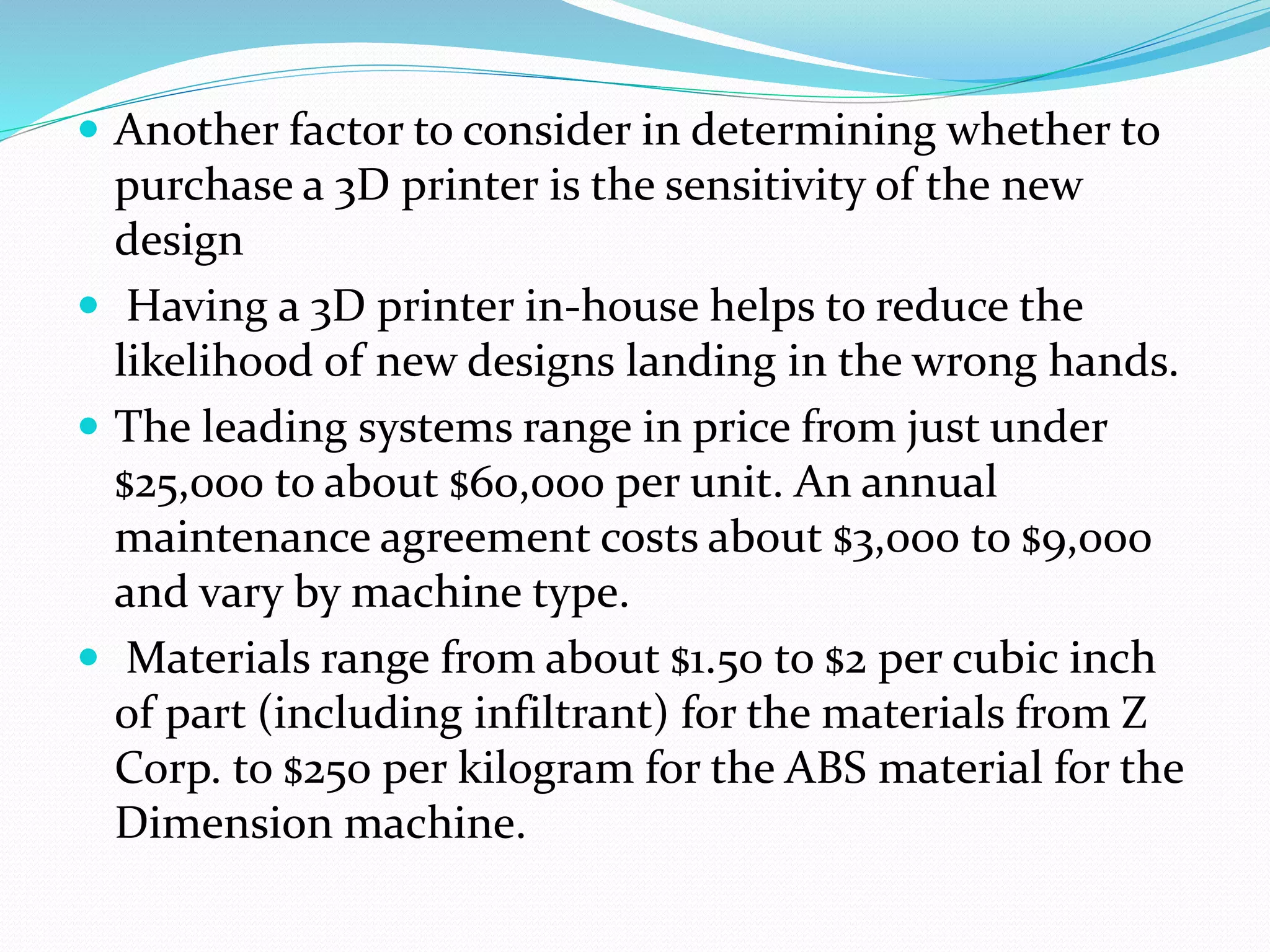  Another factor to consider in determining whether to 
purchase a 3D printer is the sensitivity of the new 
design 
 Having a 3D printer in-house helps to reduce the 
likelihood of new designs landing in the wrong hands. 
 The leading systems range in price from just under 
$25,000 to about $60,000 per unit. An annual 
maintenance agreement costs about $3,000 to $9,000 
and vary by machine type. 
 Materials range from about $1.50 to $2 per cubic inch 
of part (including infiltrant) for the materials from Z 
Corp. to $250 per kilogram for the ABS material for the 
Dimension machine. 
 