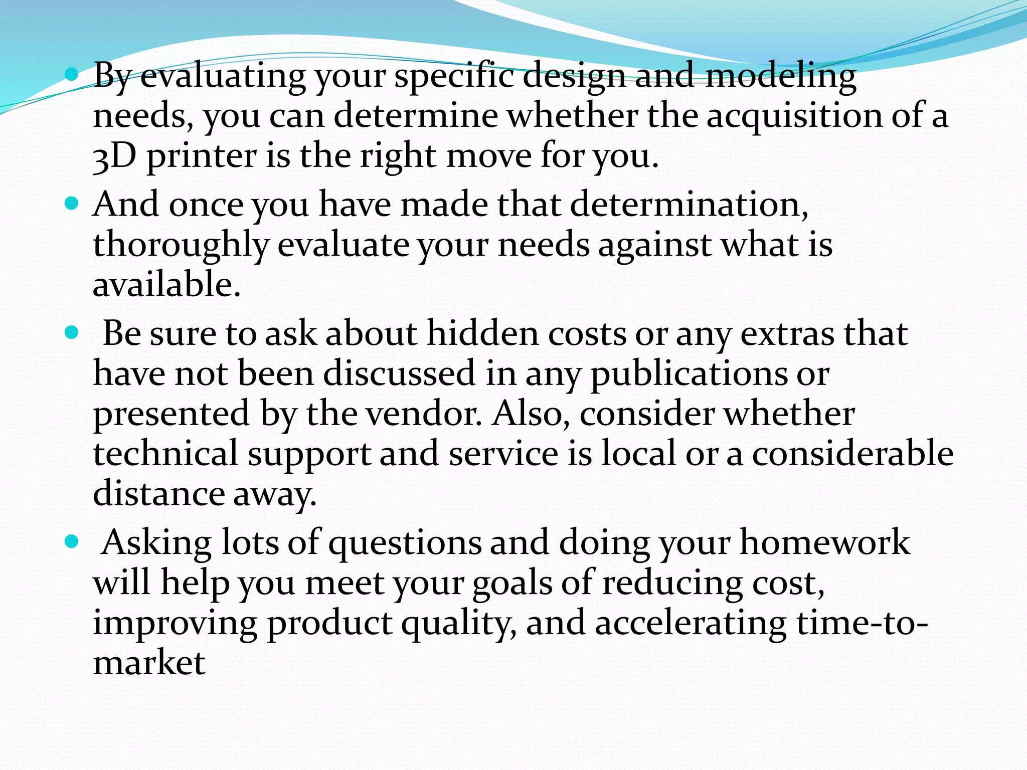  By evaluating your specific design and modeling 
needs, you can determine whether the acquisition of a 
3D printer is the right move for you. 
 And once you have made that determination, 
thoroughly evaluate your needs against what is 
available. 
 Be sure to ask about hidden costs or any extras that 
have not been discussed in any publications or 
presented by the vendor. Also, consider whether 
technical support and service is local or a considerable 
distance away. 
 Asking lots of questions and doing your homework 
will help you meet your goals of reducing cost, 
improving product quality, and accelerating time-to-market 
 