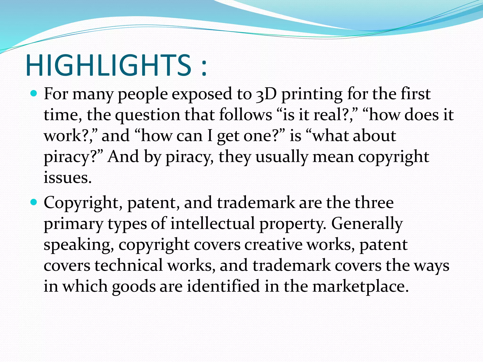 HIGHLIGHTS : 
 For many people exposed to 3D printing for the first 
time, the question that follows “is it real?,” “how does it 
work?,” and “how can I get one?” is “what about 
piracy?” And by piracy, they usually mean copyright 
issues. 
 Copyright, patent, and trademark are the three 
primary types of intellectual property. Generally 
speaking, copyright covers creative works, patent 
covers technical works, and trademark covers the ways 
in which goods are identified in the marketplace. 
 