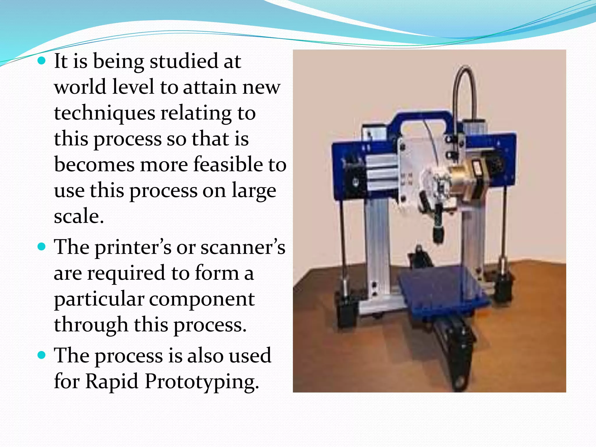 It is being studied at 
world level to attain new 
techniques relating to 
this process so that is 
becomes more feasible to 
use this process on large 
scale. 
 The printer’s or scanner’s 
are required to form a 
particular component 
through this process. 
 The process is also used 
for Rapid Prototyping. 
 