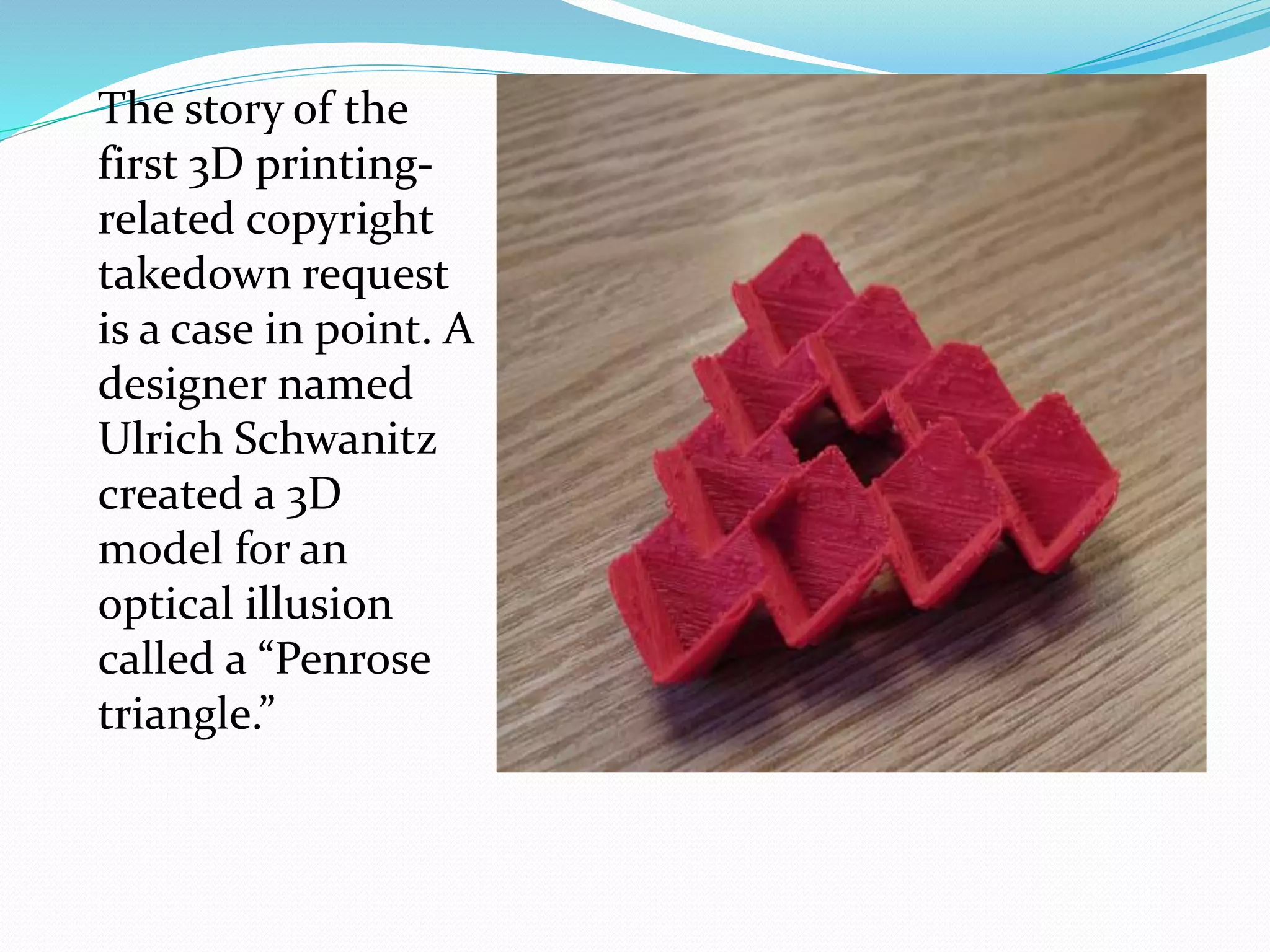 The story of the 
first 3D printing-related 
copyright 
takedown request 
is a case in point. A 
designer named 
Ulrich Schwanitz 
created a 3D 
model for an 
optical illusion 
called a “Penrose 
triangle.” 
 