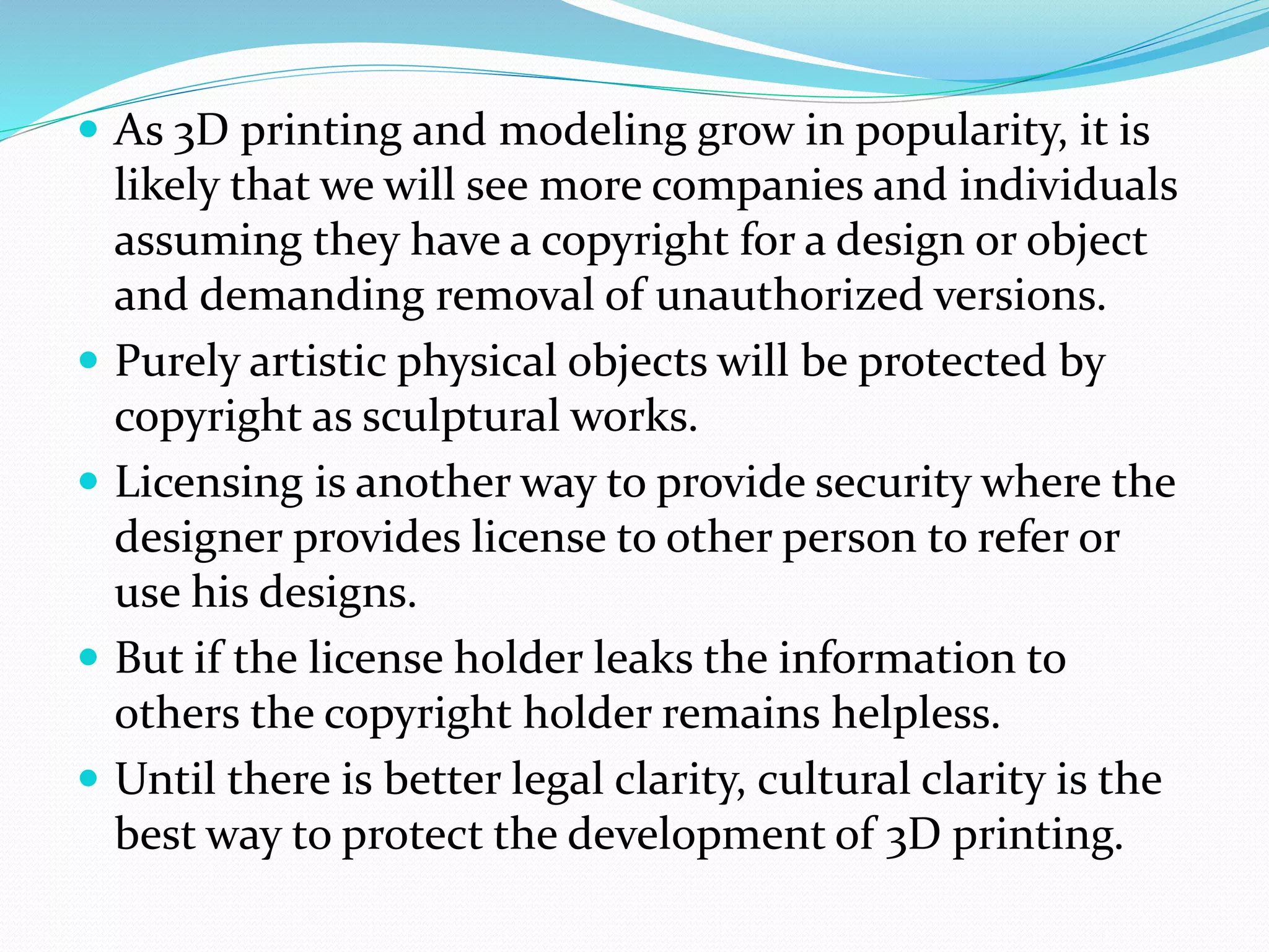  As 3D printing and modeling grow in popularity, it is 
likely that we will see more companies and individuals 
assuming they have a copyright for a design or object 
and demanding removal of unauthorized versions. 
 Purely artistic physical objects will be protected by 
copyright as sculptural works. 
 Licensing is another way to provide security where the 
designer provides license to other person to refer or 
use his designs. 
 But if the license holder leaks the information to 
others the copyright holder remains helpless. 
 Until there is better legal clarity, cultural clarity is the 
best way to protect the development of 3D printing. 
 