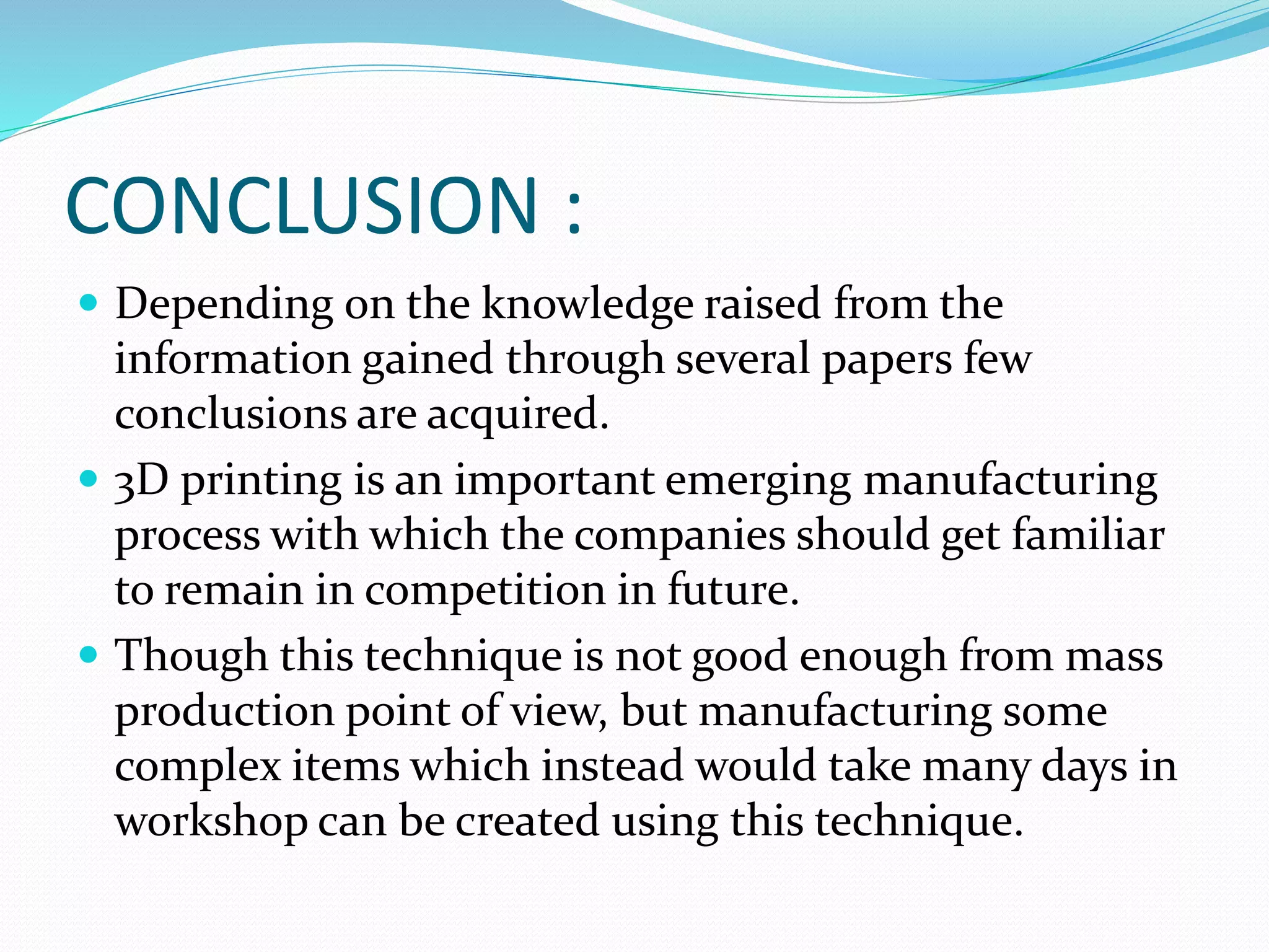 CONCLUSION : 
 Depending on the knowledge raised from the 
information gained through several papers few 
conclusions are acquired. 
 3D printing is an important emerging manufacturing 
process with which the companies should get familiar 
to remain in competition in future. 
 Though this technique is not good enough from mass 
production point of view, but manufacturing some 
complex items which instead would take many days in 
workshop can be created using this technique. 
 