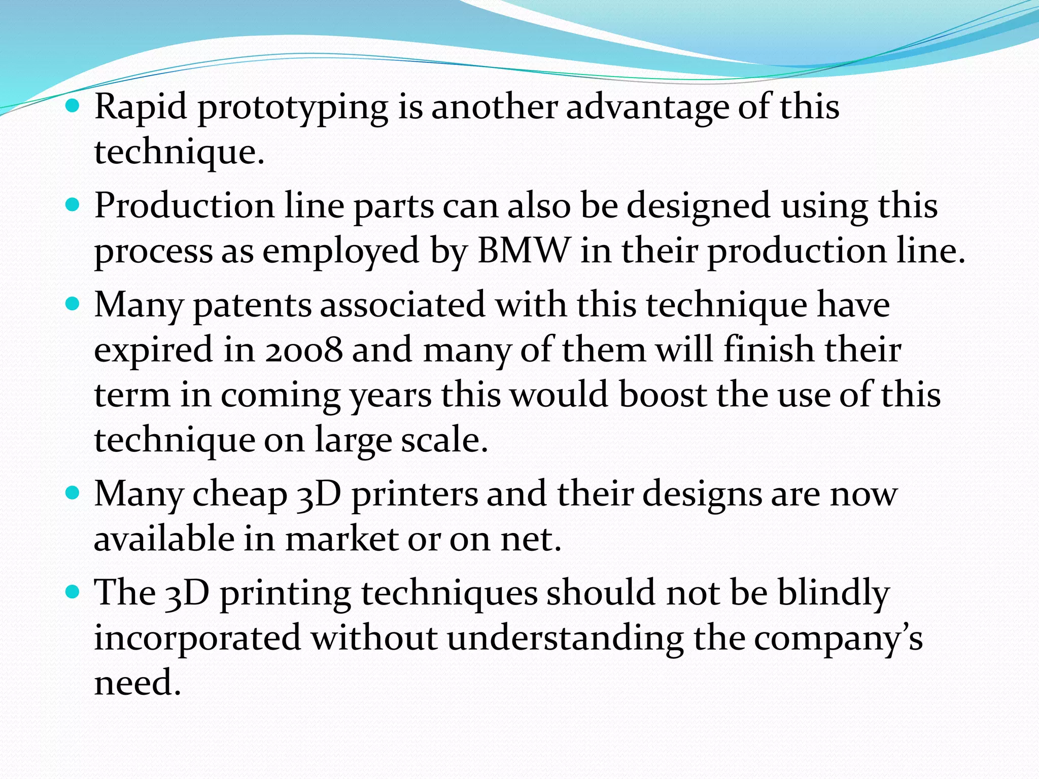 Rapid prototyping is another advantage of this 
technique. 
 Production line parts can also be designed using this 
process as employed by BMW in their production line. 
 Many patents associated with this technique have 
expired in 2008 and many of them will finish their 
term in coming years this would boost the use of this 
technique on large scale. 
 Many cheap 3D printers and their designs are now 
available in market or on net. 
 The 3D printing techniques should not be blindly 
incorporated without understanding the company’s 
need. 
 