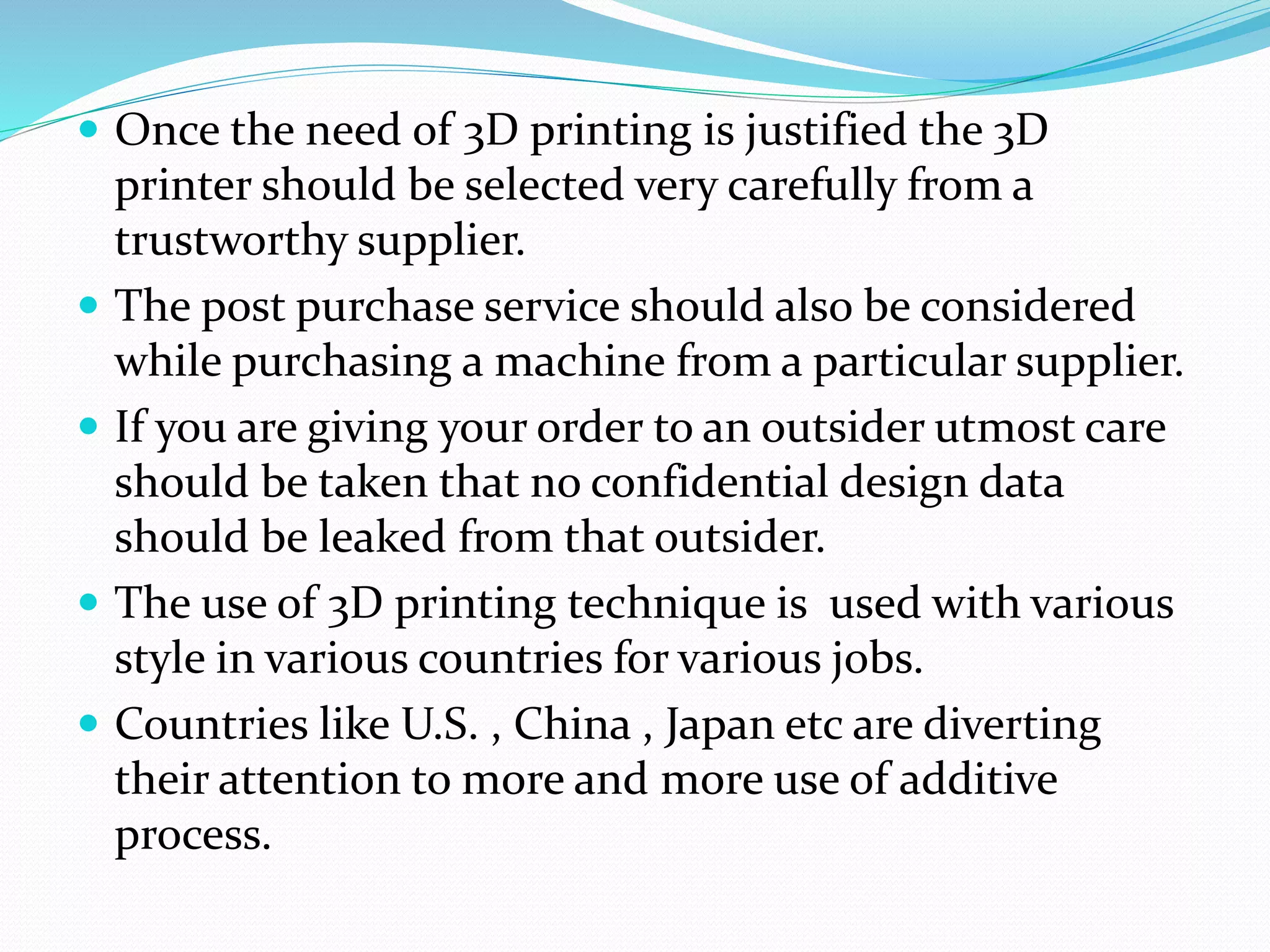  Once the need of 3D printing is justified the 3D 
printer should be selected very carefully from a 
trustworthy supplier. 
 The post purchase service should also be considered 
while purchasing a machine from a particular supplier. 
 If you are giving your order to an outsider utmost care 
should be taken that no confidential design data 
should be leaked from that outsider. 
 The use of 3D printing technique is used with various 
style in various countries for various jobs. 
 Countries like U.S. , China , Japan etc are diverting 
their attention to more and more use of additive 
process. 
 