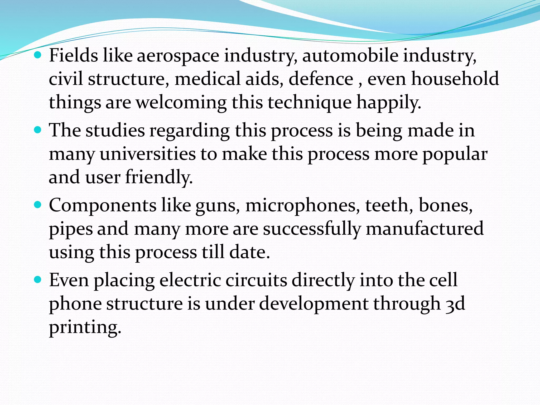  Fields like aerospace industry, automobile industry, 
civil structure, medical aids, defence , even household 
things are welcoming this technique happily. 
 The studies regarding this process is being made in 
many universities to make this process more popular 
and user friendly. 
 Components like guns, microphones, teeth, bones, 
pipes and many more are successfully manufactured 
using this process till date. 
 Even placing electric circuits directly into the cell 
phone structure is under development through 3d 
printing. 
 