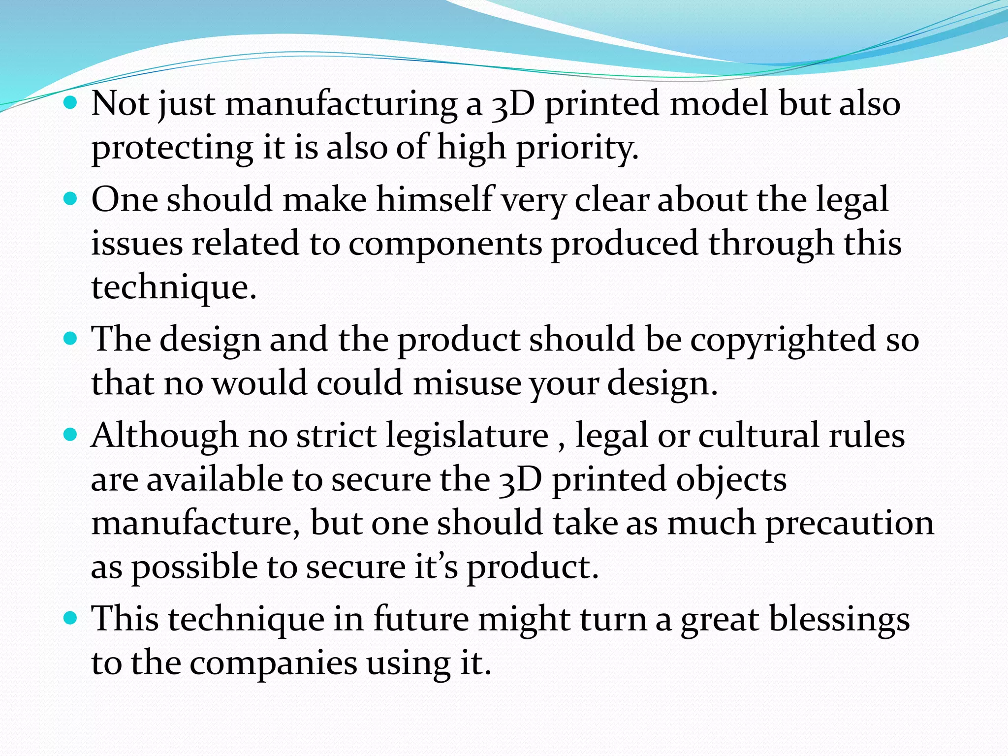  Not just manufacturing a 3D printed model but also 
protecting it is also of high priority. 
 One should make himself very clear about the legal 
issues related to components produced through this 
technique. 
 The design and the product should be copyrighted so 
that no would could misuse your design. 
 Although no strict legislature , legal or cultural rules 
are available to secure the 3D printed objects 
manufacture, but one should take as much precaution 
as possible to secure it’s product. 
 This technique in future might turn a great blessings 
to the companies using it. 
 