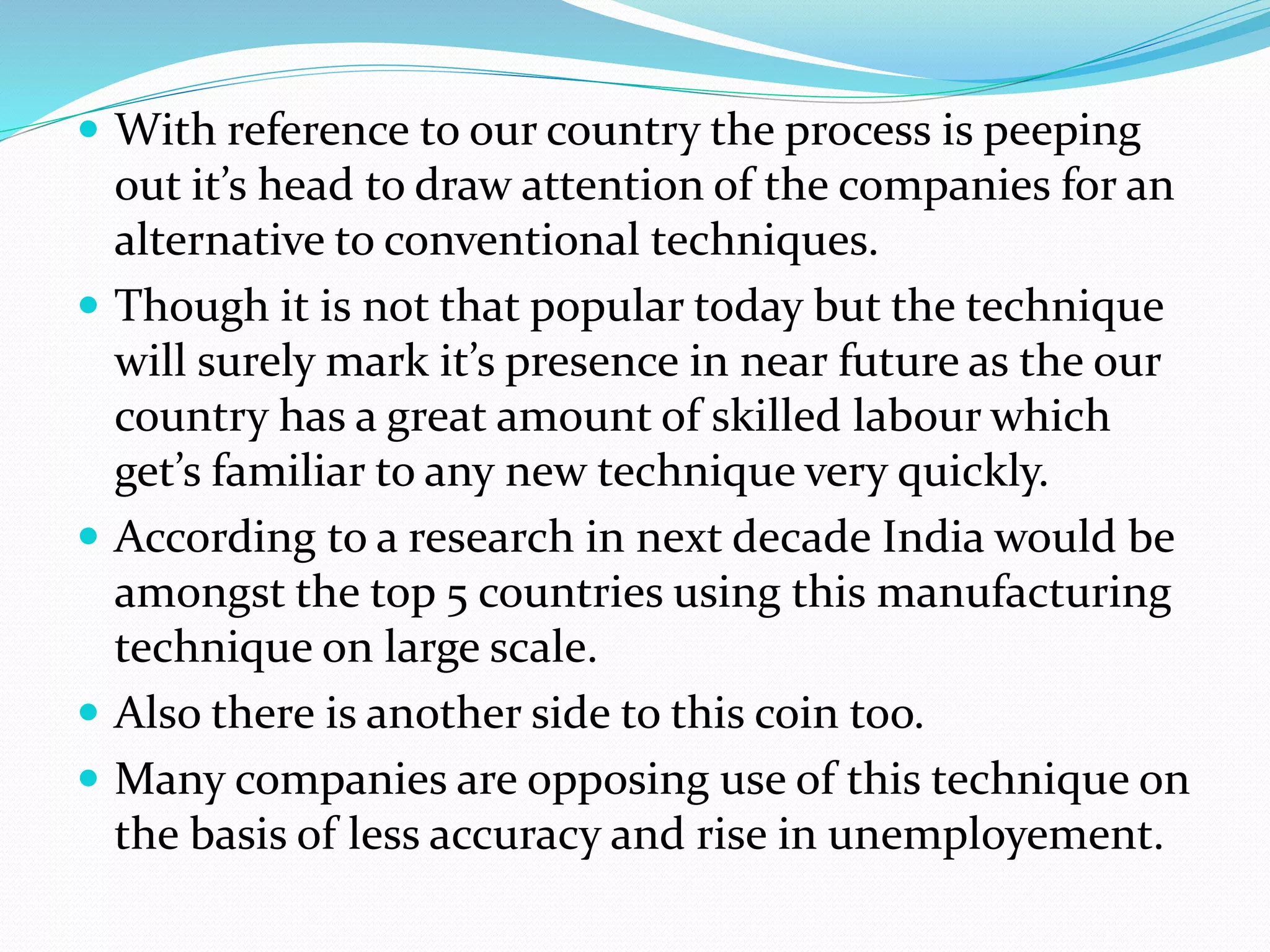  With reference to our country the process is peeping 
out it’s head to draw attention of the companies for an 
alternative to conventional techniques. 
 Though it is not that popular today but the technique 
will surely mark it’s presence in near future as the our 
country has a great amount of skilled labour which 
get’s familiar to any new technique very quickly. 
 According to a research in next decade India would be 
amongst the top 5 countries using this manufacturing 
technique on large scale. 
 Also there is another side to this coin too. 
 Many companies are opposing use of this technique on 
the basis of less accuracy and rise in unemployement. 
 