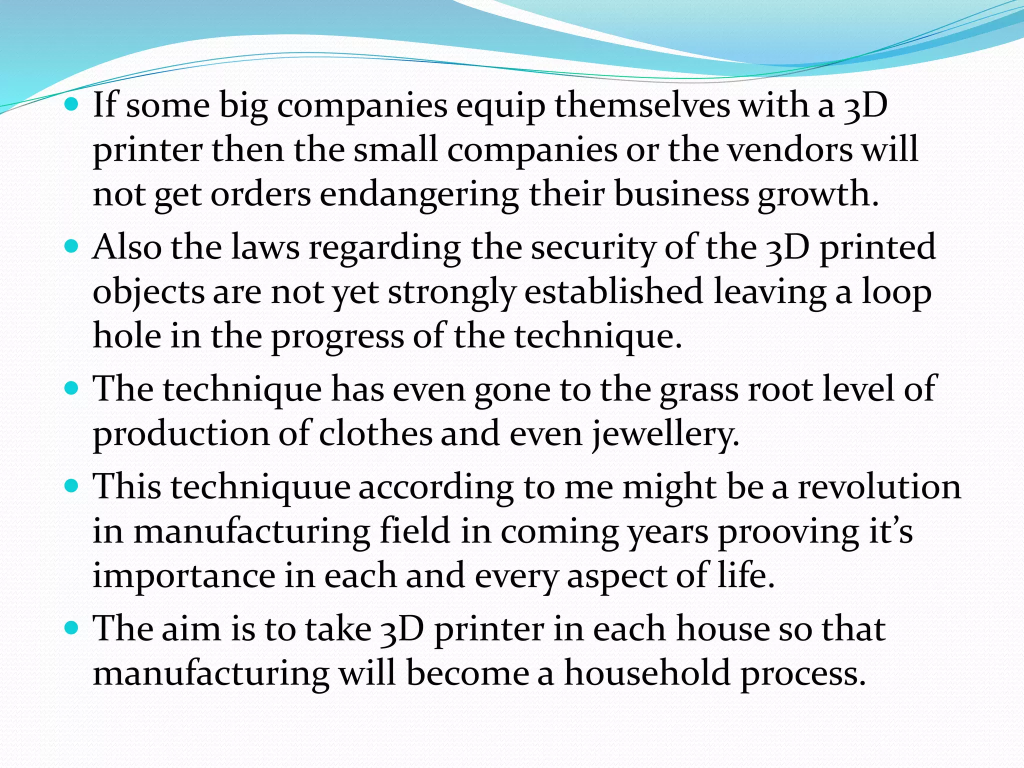  If some big companies equip themselves with a 3D 
printer then the small companies or the vendors will 
not get orders endangering their business growth. 
 Also the laws regarding the security of the 3D printed 
objects are not yet strongly established leaving a loop 
hole in the progress of the technique. 
 The technique has even gone to the grass root level of 
production of clothes and even jewellery. 
 This techniquue according to me might be a revolution 
in manufacturing field in coming years prooving it’s 
importance in each and every aspect of life. 
 The aim is to take 3D printer in each house so that 
manufacturing will become a household process. 
 