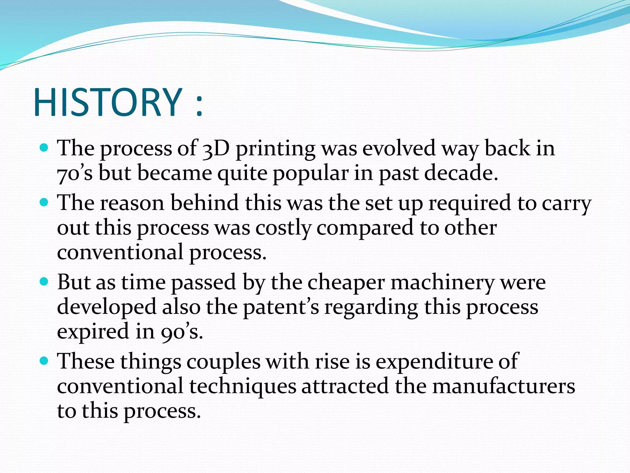 HISTORY : 
 The process of 3D printing was evolved way back in 
70’s but became quite popular in past decade. 
 The reason behind this was the set up required to carry 
out this process was costly compared to other 
conventional process. 
 But as time passed by the cheaper machinery were 
developed also the patent’s regarding this process 
expired in 90’s. 
 These things couples with rise is expenditure of 
conventional techniques attracted the manufacturers 
to this process. 
 