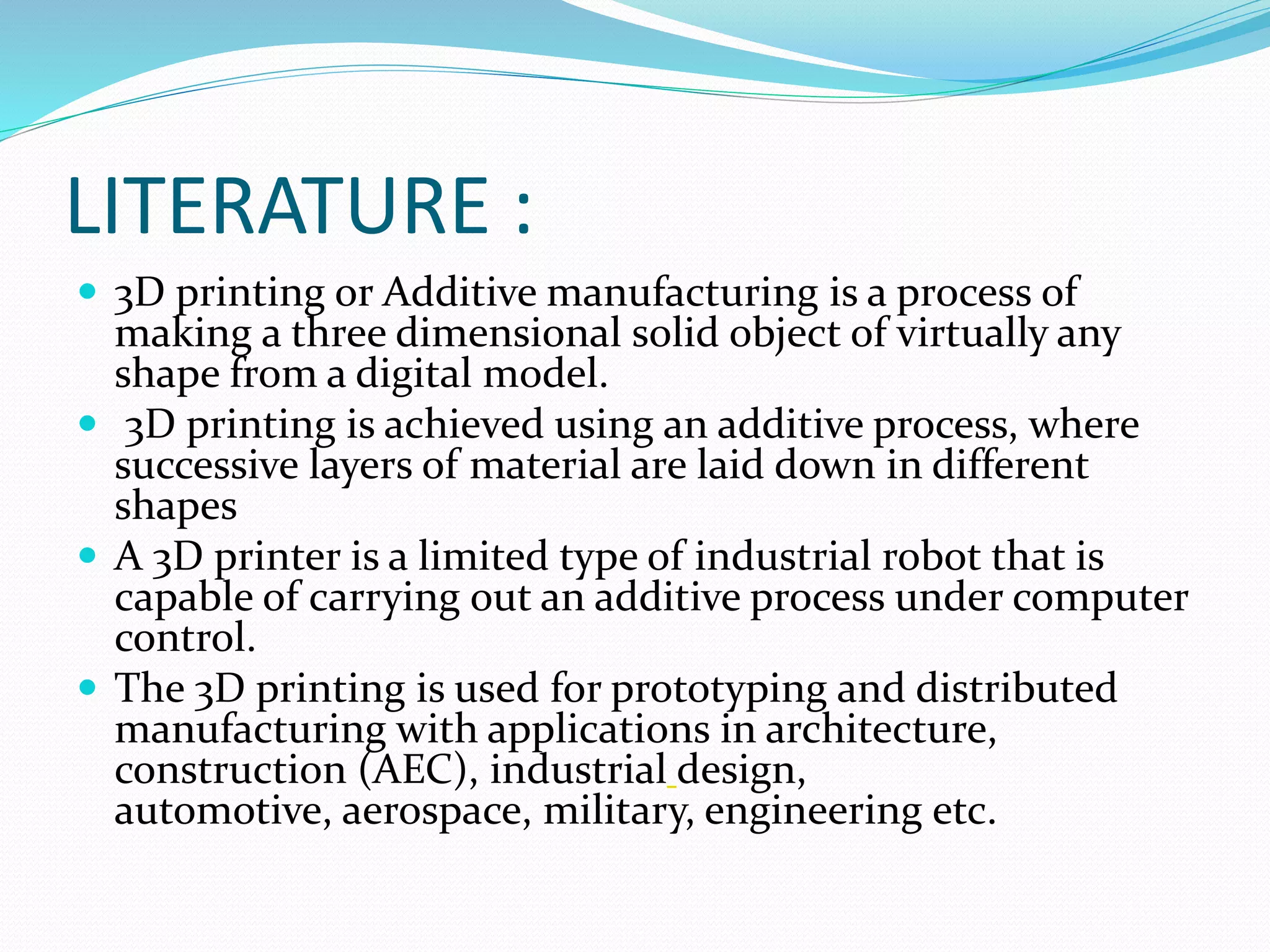 LITERATURE : 
 3D printing or Additive manufacturing is a process of 
making a three dimensional solid object of virtually any 
shape from a digital model. 
 3D printing is achieved using an additive process, where 
successive layers of material are laid down in different 
shapes 
 A 3D printer is a limited type of industrial robot that is 
capable of carrying out an additive process under computer 
control. 
 The 3D printing is used for prototyping and distributed 
manufacturing with applications in architecture, 
construction (AEC), industrial design, 
automotive, aerospace, military, engineering etc. 
 