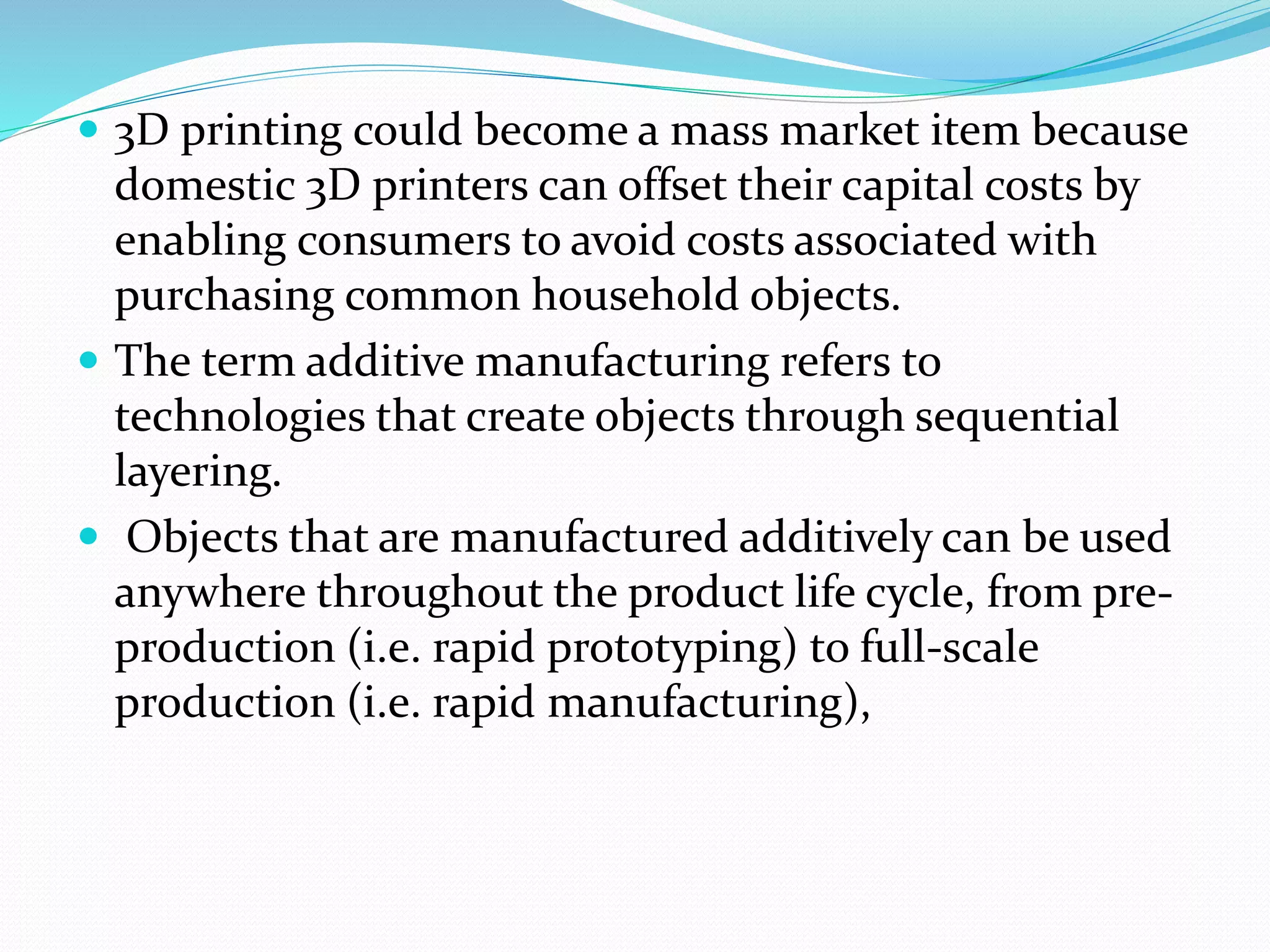  3D printing could become a mass market item because 
domestic 3D printers can offset their capital costs by 
enabling consumers to avoid costs associated with 
purchasing common household objects. 
 The term additive manufacturing refers to 
technologies that create objects through sequential 
layering. 
 Objects that are manufactured additively can be used 
anywhere throughout the product life cycle, from pre-production 
(i.e. rapid prototyping) to full-scale 
production (i.e. rapid manufacturing), 
 