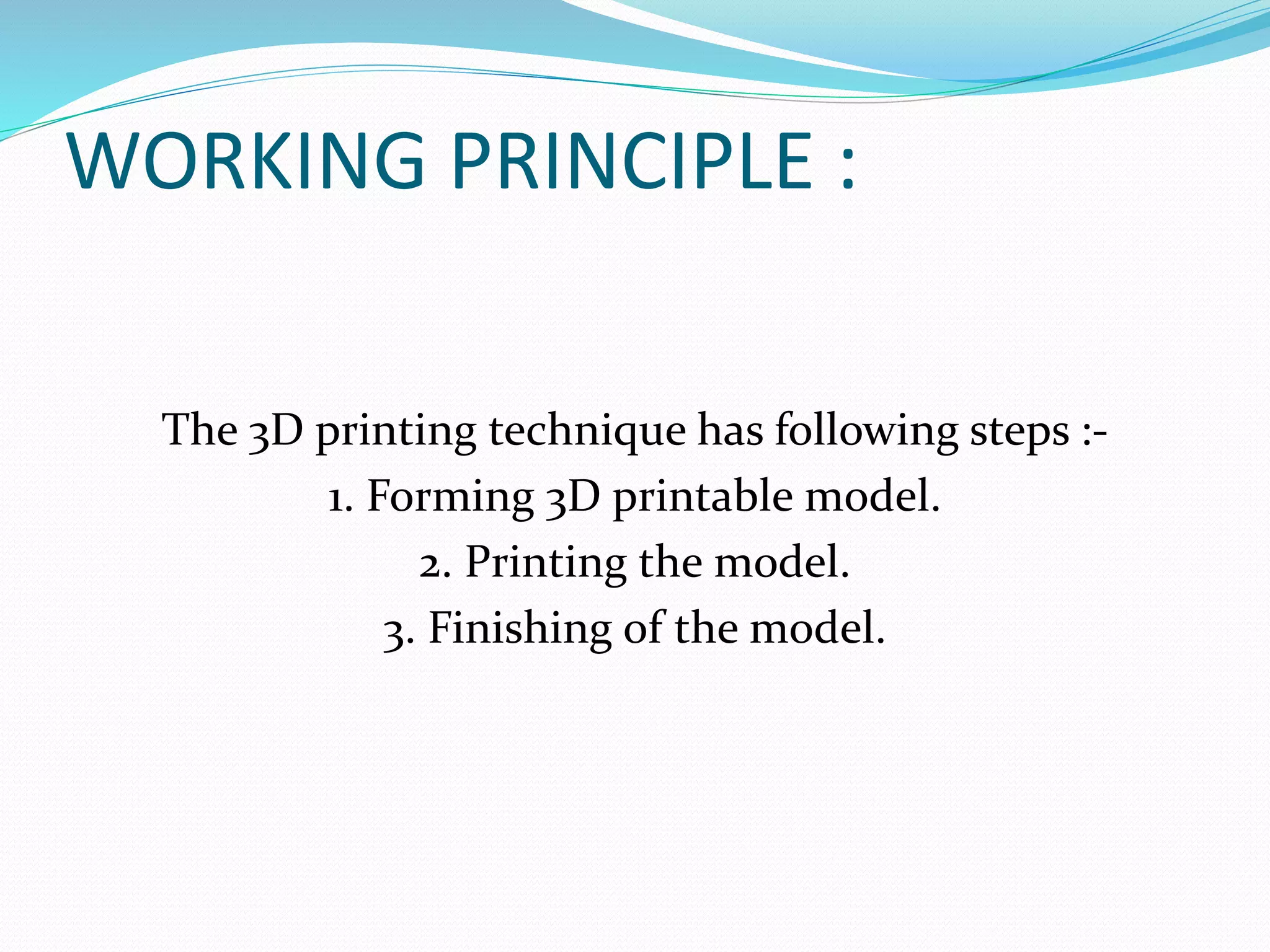 WORKING PRINCIPLE : 
The 3D printing technique has following steps :- 
1. Forming 3D printable model. 
2. Printing the model. 
3. Finishing of the model. 
 