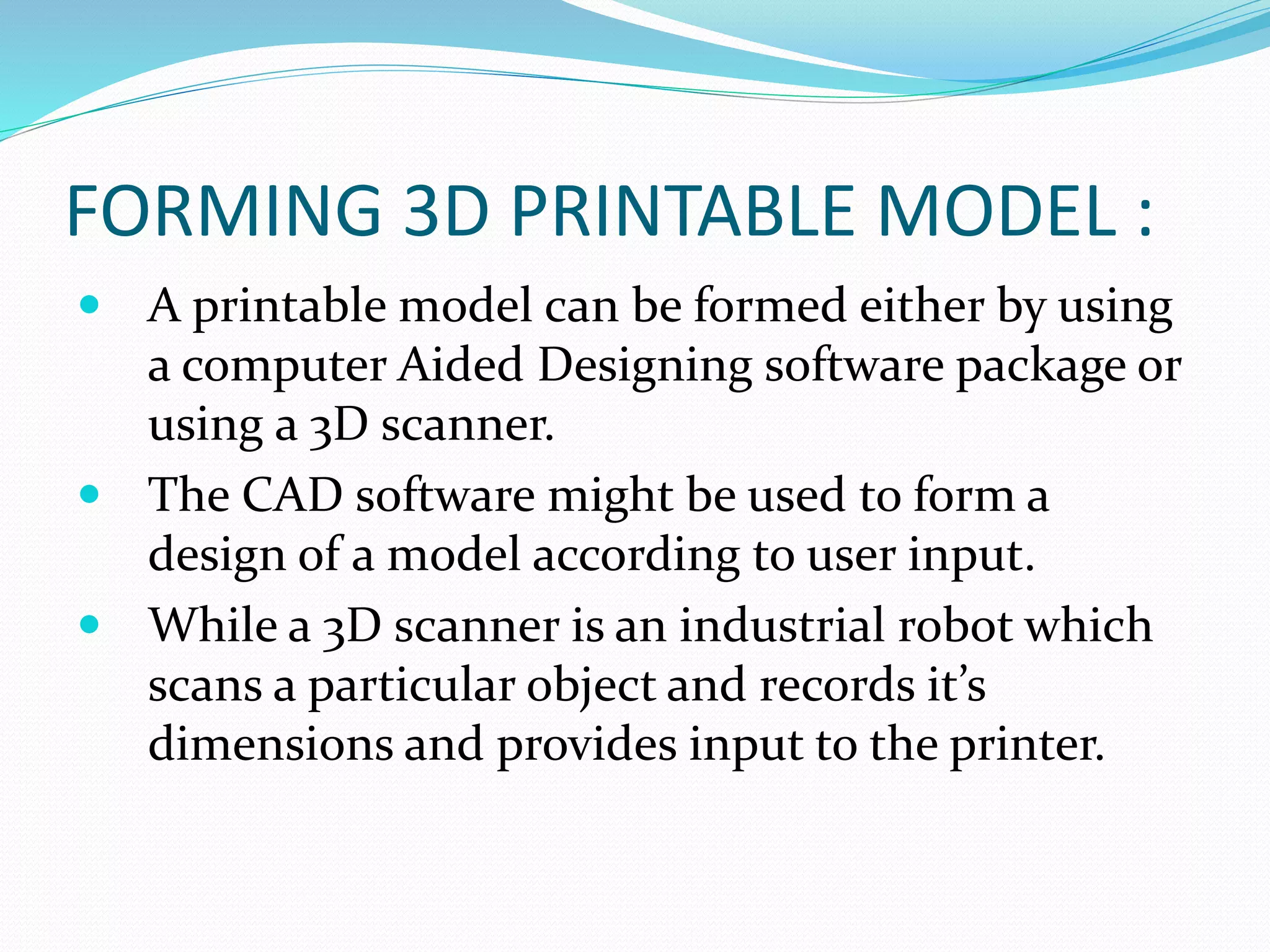 FORMING 3D PRINTABLE MODEL : 
 A printable model can be formed either by using 
a computer Aided Designing software package or 
using a 3D scanner. 
 The CAD software might be used to form a 
design of a model according to user input. 
 While a 3D scanner is an industrial robot which 
scans a particular object and records it’s 
dimensions and provides input to the printer. 
 