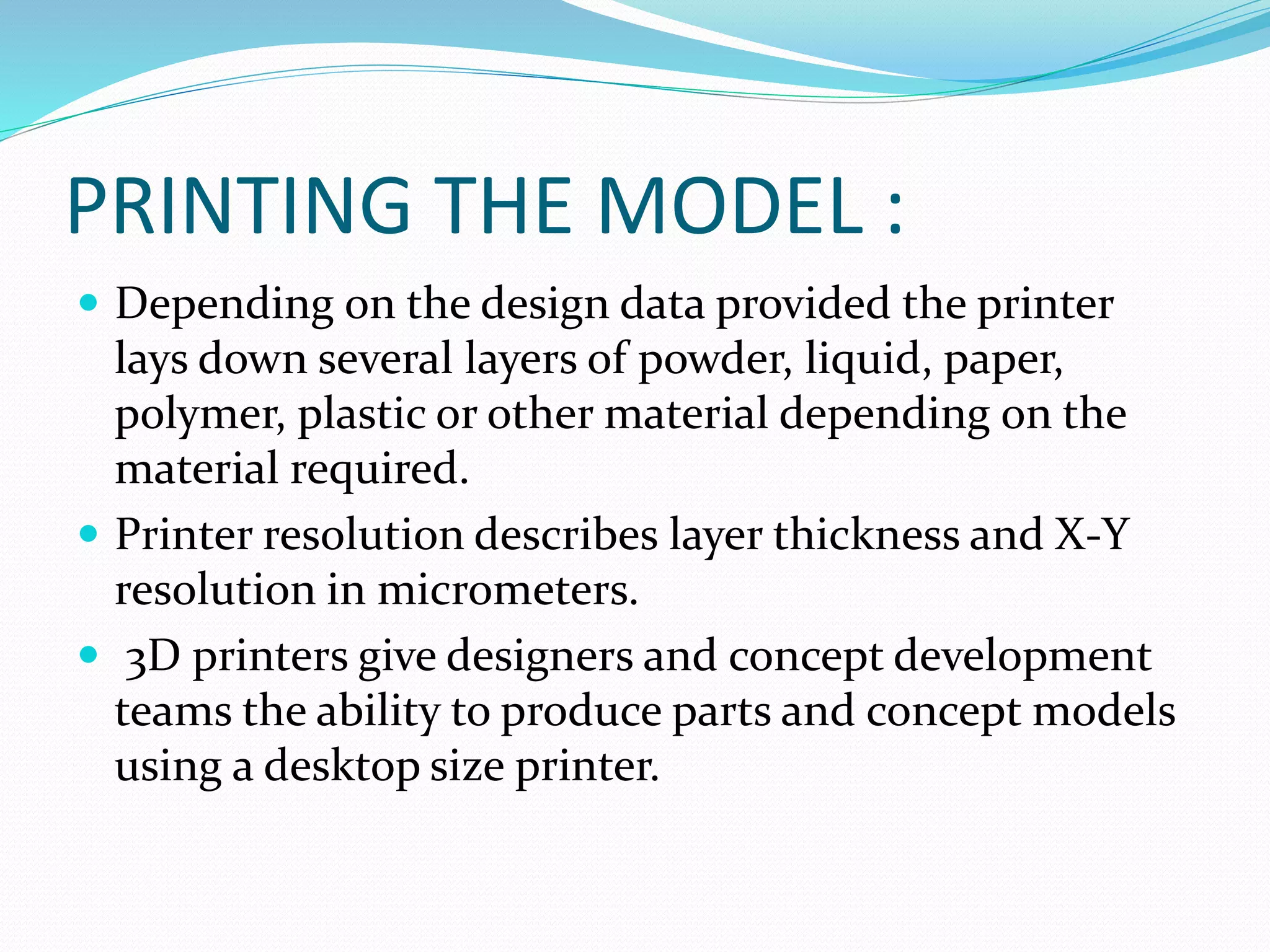 PRINTING THE MODEL : 
 Depending on the design data provided the printer 
lays down several layers of powder, liquid, paper, 
polymer, plastic or other material depending on the 
material required. 
 Printer resolution describes layer thickness and X-Y 
resolution in micrometers. 
 3D printers give designers and concept development 
teams the ability to produce parts and concept models 
using a desktop size printer. 
 