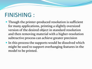 FINISHING : 
 Though the printer-produced resolution is sufficient 
for many applications, printing a slightly oversized 
version of the desired object in standard resolution 
and then removing material with a higher-resolution 
subtractive process can achieve greater precision 
 In this process the supports would be dissolved which 
might be used to support overhanging features in the 
model to be printed. 
 