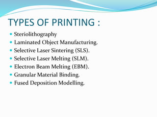 TYPES OF PRINTING : 
 Steriolithography 
 Laminated Object Manufacturing. 
 Selective Laser Sintering (SLS). 
 Selective Laser Melting (SLM). 
 Electron Beam Melting (EBM). 
 Granular Material Binding. 
 Fused Deposition Modelling. 
 