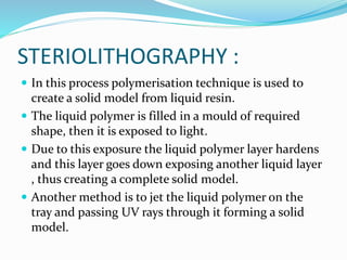 STERIOLITHOGRAPHY : 
 In this process polymerisation technique is used to 
create a solid model from liquid resin. 
 The liquid polymer is filled in a mould of required 
shape, then it is exposed to light. 
 Due to this exposure the liquid polymer layer hardens 
and this layer goes down exposing another liquid layer 
, thus creating a complete solid model. 
 Another method is to jet the liquid polymer on the 
tray and passing UV rays through it forming a solid 
model. 
 