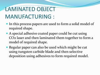 LAMINATED OBJECT 
MANUFACTURING : 
 In this process papers are used to form a solid model of 
required shape. 
 A special adhesive coated paper could be cut using 
CO2 laser and then laminated them together to form a 
model of required shape. 
 Regular paper can also be used which might be cut 
using tungsten carbide blade and then selective 
deposition using adhesives to form required model. 
 