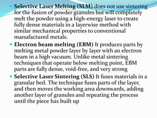  Selective Laser Melting (SLM) does not use sintering 
for the fusion of powder granules but will completely 
melt the powder using a high-energy laser to create 
fully dense materials in a layerwise method with 
similar mechanical properties to conventional 
manufactured metals. 
 Electron beam melting (EBM) It produces parts by 
melting metal powder layer by layer with an electron 
beam in a high vacuum. Unlike metal sintering 
techniques that operate below melting point, EBM 
parts are fully dense, void-free, and very strong 
 Selective Laser Sintering (SLS) It fuses materials in a 
granular bed. The technique fuses parts of the layer, 
and then moves the working area downwards, adding 
another layer of granules and repeating the process 
until the piece has built up 
 