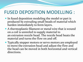 FUSED DEPOSITION MODELLING : 
 In fused deposition modeling the model or part is 
produced by extruding small beads of material which 
harden immediately to form layers. 
 A thermoplastic filament or metal wire that is wound 
on a coil is unreeled to supply material to 
an extrusion nozzle head. The nozzle head heats the 
material and turns the flow on and off. 
 Typically stepper motors or servo motors are employed 
to move the extrusion head and adjust the flow and 
the head can be moved in both horizontal and vertical 
directions. 
 