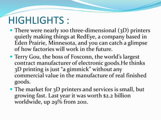HIGHLIGHTS : 
 There were nearly 100 three-dimensional (3D) printers 
quietly making things at RedEye, a company based in 
Eden Prairie, Minnesota, and you can catch a glimpse 
of how factories will work in the future. 
 Terry Gou, the boss of Foxconn, the world’s largest 
contract manufacturer of electronic goods.He thinks 
3D printing is just “a gimmick” without any 
commercial value in the manufacture of real finished 
goods. 
 The market for 3D printers and services is small, but 
growing fast. Last year it was worth $2.2 billion 
worldwide, up 29% from 2011. 
 