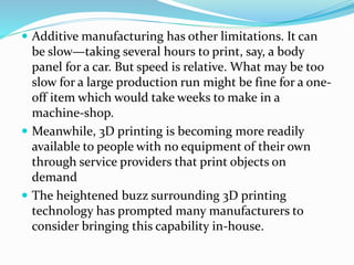  Additive manufacturing has other limitations. It can 
be slow—taking several hours to print, say, a body 
panel for a car. But speed is relative. What may be too 
slow for a large production run might be fine for a one-off 
item which would take weeks to make in a 
machine-shop. 
 Meanwhile, 3D printing is becoming more readily 
available to people with no equipment of their own 
through service providers that print objects on 
demand 
 The heightened buzz surrounding 3D printing 
technology has prompted many manufacturers to 
consider bringing this capability in-house. 
 