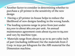  Another factor to consider in determining whether to 
purchase a 3D printer is the sensitivity of the new 
design 
 Having a 3D printer in-house helps to reduce the 
likelihood of new designs landing in the wrong hands. 
 The leading systems range in price from just under 
$25,000 to about $60,000 per unit. An annual 
maintenance agreement costs about $3,000 to $9,000 
and vary by machine type. 
 Materials range from about $1.50 to $2 per cubic inch 
of part (including infiltrant) for the materials from Z 
Corp. to $250 per kilogram for the ABS material for the 
Dimension machine. 
 
