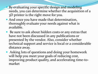  By evaluating your specific design and modeling 
needs, you can determine whether the acquisition of a 
3D printer is the right move for you. 
 And once you have made that determination, 
thoroughly evaluate your needs against what is 
available. 
 Be sure to ask about hidden costs or any extras that 
have not been discussed in any publications or 
presented by the vendor. Also, consider whether 
technical support and service is local or a considerable 
distance away. 
 Asking lots of questions and doing your homework 
will help you meet your goals of reducing cost, 
improving product quality, and accelerating time-to-market 
 