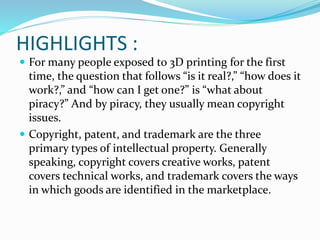 HIGHLIGHTS : 
 For many people exposed to 3D printing for the first 
time, the question that follows “is it real?,” “how does it 
work?,” and “how can I get one?” is “what about 
piracy?” And by piracy, they usually mean copyright 
issues. 
 Copyright, patent, and trademark are the three 
primary types of intellectual property. Generally 
speaking, copyright covers creative works, patent 
covers technical works, and trademark covers the ways 
in which goods are identified in the marketplace. 
 
