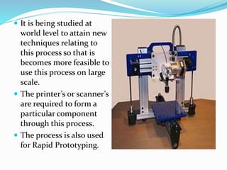  It is being studied at 
world level to attain new 
techniques relating to 
this process so that is 
becomes more feasible to 
use this process on large 
scale. 
 The printer’s or scanner’s 
are required to form a 
particular component 
through this process. 
 The process is also used 
for Rapid Prototyping. 
 